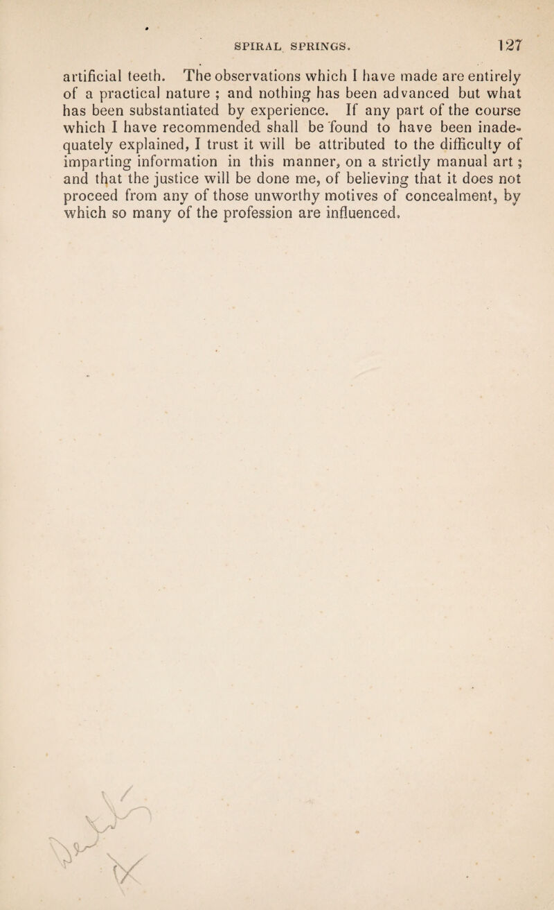 artificial teeth. The observations which I have made are entirely of a practical nature ; and nothing has been advanced but what has been substantiated by experience. If any part of the course which I have recommended shall be found to have been inade¬ quately explained, I trust it will be attributed to the difficulty of imparting information in this manner, on a strictly manual art; and that the justice will be done me, of believing that it does not proceed from any of those unworthy motives of concealment, by which so many of the profession are influenced. V -■ ? V