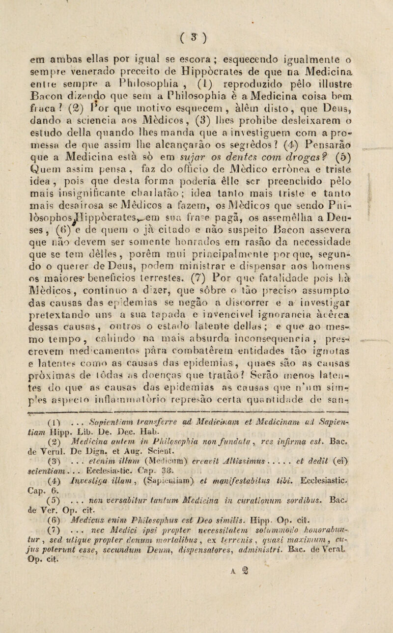 em ambas ellas por igual se escora; esquecendo igualmente o sempre venerado preceito de Hippòcrates de que na Medicina entie sempre a Phdosophia , (1) reproduzido pêlo illustre Bacon dizendo que sem a Philosophia è a Medicina coisa bem fraca? (2) Por que motivo esquecem, àlêm disto, que Deus, dando a sciencia aos Médicos, (3) lhes prohibe desleixarem o estudo delia quando lhes manda que a investiguem com apro- messa de que assim lhe alcançarão os segredos? (4) Pensarão que a Medicina esta sò ern sujar os dentes com drogas? (5) Quem assim pensa, faz do ofíicio de Médico errônea e triste idea , pois que desta forma poderia êlle scr preenchido pêlo mais insignificante cbailatão; idea tanto mais triste e tanto mais desairosa se Médicos a fazem, os Médicos que sendo Pai- lòsophos^ílippòcrates^em sua fra~e pagã, os assemelha a Deu- (b) e de quem o jà citado e não suspeito Bacon assevera ses que não devem ser somente honrados em rasão da necessidade que se tem dêlles , porém mui priíieipalmenle porque, segun¬ do o querer de Deus, podem ministrar e dispensar aos homens os maiores* benefícios terrestes. (7) Por que fatalidade pois hà Médicos, continuo a d‘zer, que sôbre o tão preciso assumpto das causas das epidemias se negão a discorrer e a investigar pretextando uns a sua tapada e i o vencível ignorância àtêrca dessas causas, outros o estado latente delias; e que ao mes¬ mo tempo, cahindo na mais absurda inconsequência , pres¬ crevem med’camentos para combaterem entidades tão ignotas e latentes corno as causas das epidemias, quaes são as causas próximas de lôdas as doenças que tratâo? Serão menos laten¬ tes do que as causas das epidemias as causas que n’nm sim- pVs aspecio infjammatòrio represão certa quantidade de san-? (1) . . . Supientiam tranferre ad Medicinam et Medicinam ai Sapiem tiam Hipp. Lib. De. Dec. Hab. (2) Medicina aviem in Philçscphia non funâata, res infirma est. Bac. de Yerul. De Digrn et Aug. Scient. (3) ... etcnim illtnn (Medicmn) ereavit Jtltissimus.et dedit (ei) seientiam . . . Ecclesia.-tic. Cap. 33. (4) JuvesiifjM illam, (Sapieuiiain) et manifestabitus tibi. Eccíesiastic. Cap, 6. (5) ... non versabitur tantum Medicina in cnratlçnum sordibus. Bac. de Yer. Op. cit. (6) Medicus enim Philcsephiis est Deo si mi lis. Hipp- Op. cit. (7) ... nec Mediei ipsi propter necessüatem so! onímodo honorabun- tur , se d utique propter donum mortalibus , ex terrenis , qvasi maximum , cu- jns potenmt esse, secundam Deum, dispensatores, administri. Bac. deYerai Op. cit.