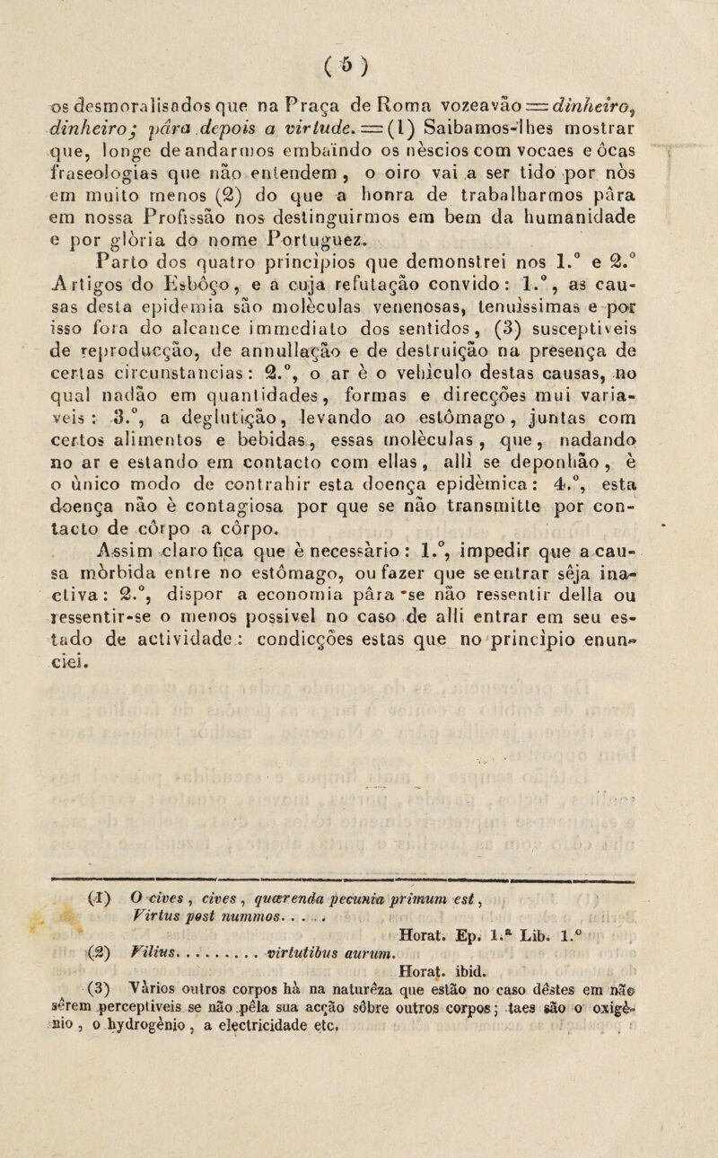 os desmoralisodos que na Praça de Roma vozeavão — dinheiro^ dinheiroy pára depois a virtude. = (1) Saibamos-lhes mostrar que, longe de andarmos embaindo os néscios com vocaes e ocas fraseologias que não entendem, o oiro vai a ser tido por nòs em muito menos (£) do que a honra de trabalharmos para em nossa Profissão nos destinguirmos em bem da humanidade e por glória do nome Portuguez. Parto dos quatro princípios que demonstrei nos l.° e 2.° Artigos do Esboço, e a cuja refutação convido: l.°, as cau¬ sas desta epidemia são moléculas venenosas, tenuíssimas e por isso fora do alcance immediato dos sentidos, (3) susceptíveis de reproducção, de annullação e de destruição na presença de certas circunstancias: 2.°, o ar è o vehiculo destas causas, no qual nadão em quantidades, formas e direcções mui variá¬ veis: 3.°, a deglutição, levando ao estômago, juntas com certos alimentos e bebidas, essas moléculas, que, nadando no ar e estando em contacto com ellas, alli se deponhâo , è o unico modo de contrahir esta doença epidêmica: 4.°, esta doença não è contagiosa por que se não transmitte por con¬ tacto de corpo a côrpo. Assim claro fica que è necessário : l.°, impedir que a cau¬ sa mórbida entre no estômago, ou fazer que se entrar sêja ina- cliva: 2.°, dispor a economia pâra 'se não ressentir delia ou ressentir-se o menos possível no caso de alli entrar em seu es¬ tado de actividade : condicções estas que no principio enun~ ciei. (I) O eives , eives , qucerenàa pecunia primum est, Virtus post nummos. .... Horat. Ep. l.a Litn l.° (.&) Vilius. ..virtutibus aurum. Horat. ibid. (3) Vários outros corpos hà na natureza que estão no caso destes em na© serem perceptíveis se não pela sua acção sôbre outros corpo®; taes são o oxigè* aio , o hydrogènio , a electricidade etc.