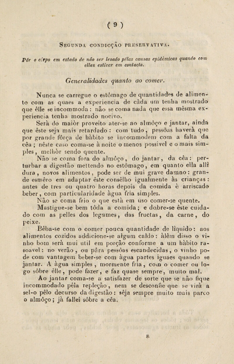 Segunda condicçao preservativa. Pôr o cCrpo em estado de não ser lesado pélas causas epidêmicas quando com ellas estiver em contacto. Generalidades quanto ao comer. Nunca se carregue o estômago de quantidades de alimen- to com as quaes a experiencia de câda um tenha mostrado que êlle se incommoda : não se corna nada que essa mêsma ex¬ periencia tenha mostrado nocivo. Serà do maiòr proveito ater-se ao almoço e jantar, ainda que este seja mais retardado: com tudo, pessôas haverá que por grande força de hábito se incommodem com a falta da cea ; neste caso corna-se à noite o menos possível e o mais sim¬ ples, rneihòr sendo quente. Não se coma fora do almoço, do jantar, da cea: per¬ turbar a digestão mel tendo no estômago, em quanto elía a 1 li dura, novos alimentos, pode ser de mui grave damno: gran¬ de esmero em adaptar este conselho igualmente às crianças : antes de tres ou quatro horas depois da comida è arriscado beber, com particularidade àgua fria simples. Não se coma frio o que està em uso comer-se quente. Mastigue-se bem toda a comida; e do,bre-se este cuida¬ do com as pelles dos legumes, das fructas, da carne, do peixe. Bêba-se com o comer pouca quantidade de liquido: aos alimentos cozidos addicione-se algum caldo: àlêm disso o vi¬ nho bom serà mui util em porção conforme a um habito ra- soavel: no verão, ou para pessôas escandecidas , o vinho po¬ de com vantagem beber-se com àgua partes iguaes quando se jantar. A àgua simples , mormente fria, com o comer ou lo¬ go sobre èlle, pode fazer, e faz quase sempre, muito mal. Ao jantar coma-se a satisfazer de sorte que se não tique incommodado péla repleção, nem se desconfie que se virà a sel-o pêlo decurso da digestão: seja sempre muito mais parco o almoço; jà fallei sobre a cêa0