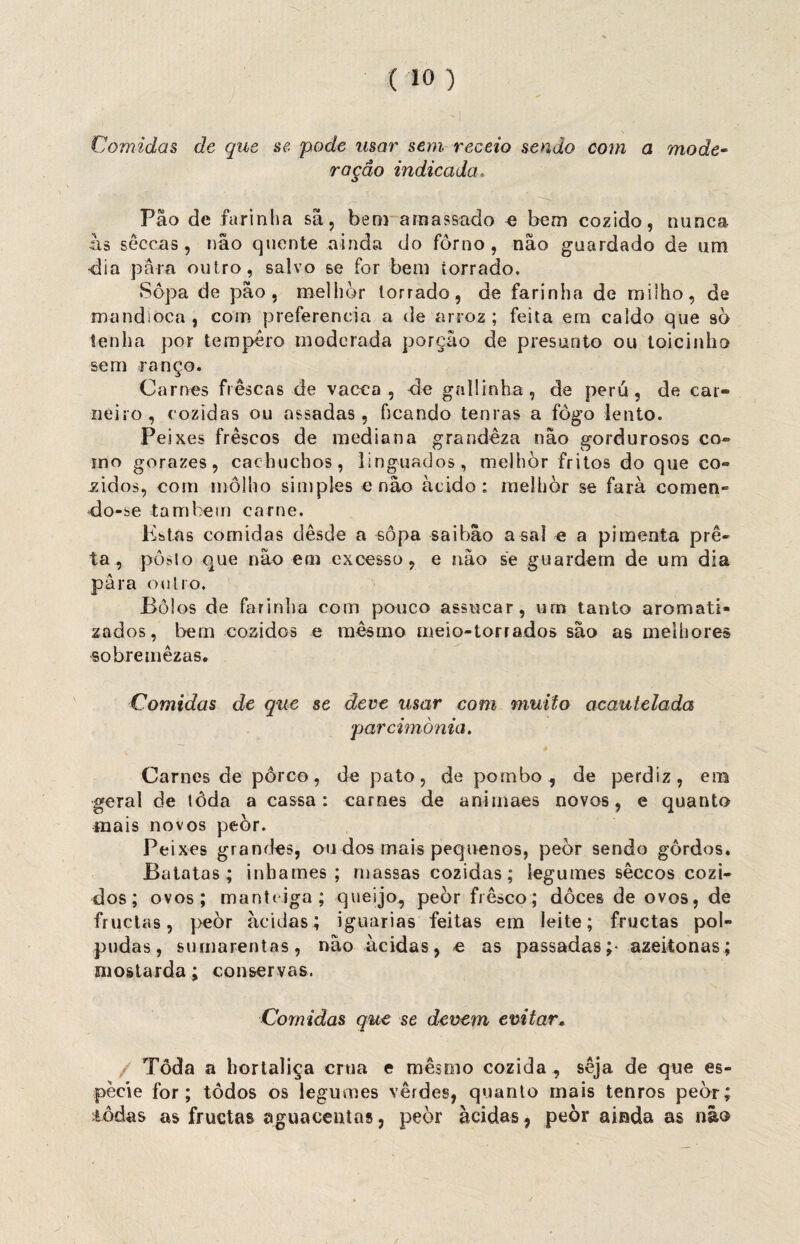 Comidas de que se pode usar sem receio sendo com a mode~ ração indicada Pão de farinha sã, bem amassado e bem cozido, nunca às sêccas , não quente ainda do forno, não guardado de um dia para outro, salvo se for bem torrado. Sopa de pão, melhor torrado, de farinha de milho, de mandioca, com preferencia a de arroz; feita em caldo que sò tenha por tempero moderada porção de presunto ou toicinho sem ranço. Carnes frescas de vacca , ele gallinha, de peru, de car¬ neiro, cozidas ou assadas, ficando tenras a fogo lento. Peixes frescos de mediana grandeza não gordurosos co¬ rno gorazes, cachucbos, linguados, melhor fritos do que co¬ zidos, com molho simples e não ácido: melhor se farà comen¬ do-se também carne. Estas comidas desde a sopa saibâo asai e a pimenta pre¬ ta , posto que não em excesso, e não se guardem de um dia para outro. Bôlos de farinha com pouco assucar, urn tanto aromati¬ zados, bem cozidos e mesmo meio-torrados são as melhores sobre mêzas. Comidas de que se deve usar com muito acautelada parcimônia. Carnes de porco, de pato, de pombo, de perdiz, em geral de lôda a cassa: carnes de animaes novos, e quanto mais novos peòr. Peixes grandes, ou dos mais pequenos, peòr sendo gordos. Batatas; inhames; massas cozidas; legumes sêccos cozi¬ dos; ovos; manteiga; queijo, peòr fresco; doces de ovos, de fruetas, peòr ácidas; iguarias feitas em leite; fruetas pol¬ pudas, sumarentas, não ácidas, e as passadas;- azeitonas; mostarda; conservas. Comidas que se devem evitar, Toda a hortaliça crua e mesmo cozida , seja de que es¬ pécie for; todos os legumes verdes, quanto mais tenros peòr; lôdas as fruetas aguaceutas, peòr ácidas, peòr ainda as não