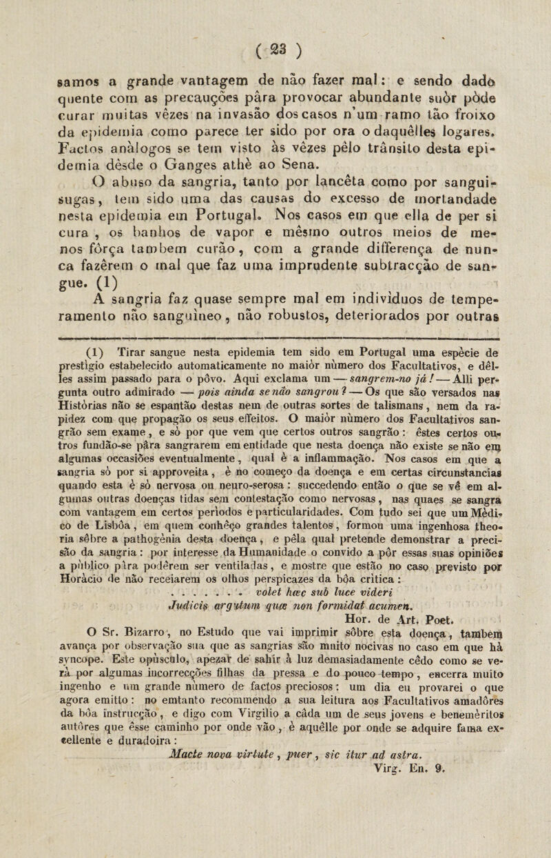 ( 33 ) samos a grande vantagem de não fazer mal: e sendo dado quente com as precauções pára provocar abundante suòr pòde curar muitas vezes na invasão dos casos n’um ramo tão froixo da epidemia como parece ter sido por ora o daquêiies logares. Factos análogos se tem visto às vezes pêlo trânsito desta epi¬ demia dèsde o Ganges athè ao Sena. O abuso da sangria, tanto por lanceta como por sangui- sugas, tem sido uma das causas do excesso de mortandade nesta epidemia em Portugal. Nos casos ern que ella de per si cura , os banhos de vapor e mesmo outros meios de me¬ nos força também curão, com a grande differença de nun¬ ca fazerem o mal que faz uma imprudente subtracção de san- gue. (1) . . , A sangria faz quase sempre mal em indivíduos de tempe¬ ramento não sanguíneo, não robustos, deteriorados por outras (1) Tirar sangue nesta epidemia tem sido em Portugal uma espécie de prestigio estabelecido automaticamente no maior número dos Facultativos, e dêl- les assim passado para o pôvo. Aqui exclama um—sangrem-no já! — Alli per¬ gunta outro admirado —pois ainda senão sangrou ? — Os que são versados nas Histórias não se espantão destas nem de outras sortes de talismans, nem da ra¬ pidez com que propagão os seus eífeitos. O maior número dos Facultativos san- grão sem exame, e sò por que vem que certos outros sangrão: estes certos ou¬ tros fundao-se pâra sangrarem em entidade que nesta doença não existe se não enj algumas occasiões eventualmente, qual è a inflammação. 'Nos casos em que a sangria sò por si approveita, è no começo da doença e em certas circunstancias quando esta è sò nervosa ou neuro-serosa : suceedendo então o que se vê em al¬ gumas outras doenças tidas sem contestação como nervosas, nas quaes se sangra com vantagem em certos períodos e particularidades. Com tudo sei que um Médi¬ co de Lisboa, em quem conheço grandes talentos, formou uma ingenhosa theo- ria sêbre a pathogènia desta doença, e pela qual pretende demonstrar a preci¬ são da sangria: por interesse da Humanidade o convido a pôr essas suas opiniões a publico pira poderem ser ventiladas, e mostre que estão no caso previsto por Horàcio de nao receiarem os olhos perspicazes da bôa critica : .. volet hcec sub luce videri Judieis arg-itum quee non formidat acumen. Hor. de Art, Poet. O Sr. Bizarro , no Estudo que vai imprimir sôbre esta doença , também avança por observação sua que as sangrias são muito nocivas no caso em que hà syncope. Este opúsculo, apezar de sahír à luz demasiadamente cêdo como se ve¬ ra por algumas incorrecçÕes filhas da pressa e do pouco tempo, encerra muito ingenho e um grande número de factos preciosos: um dia eu provarei o que agora emitto: no emtanto recommendo a sua leitura aos Facultativos amadores da bôa instrucçào, e digo com Virgilio a cada um de jseus jovens e beneméritos autores que esse caminho por onde vão, è aquêlle por onde se adquire fama ex- eellente e duradoira: Macte nova virtute, pner, sic itur ad astra. Virg. En. 9.