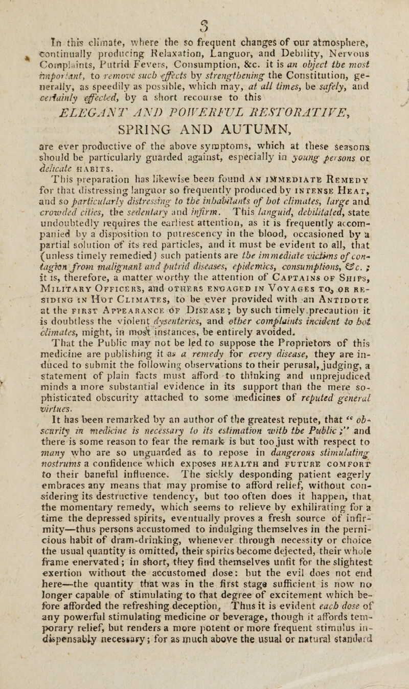 lh this climate, where the so frequent changes of our atmosphere, continually producing Relaxation, Languor, and Debility, Nervous Compkints, Putrid Fevers, Consumption, &c. it is an object the most important, to remove such effects by strengthening the Constitution, ge¬ nerally, as speedily as possible, which may, at all times, be safely, and certainly effected, by a short recourse to this ELEGANT AND POWERFUL RESTORATIVE, SPRING AND AUTUMN, are ever productive of the above symptoms, which at these seasons should be particularly guarded against, especially in young persons or delicate habits. This preparation has likewise been found an immediate Remedy for that distressing languor so frequently produced by intense Heat, and so particularly distressing to the inhabitants of hot climates, large and crowded cities, the sedentary and infirm. This languid, debilitated, state undoubtedly requires the earliest attention, as it is frequently accom¬ panied by a disposition to putrescency in the blood, occasioned by a partial solution of its red particles, and it must be evident to all, that {unless timely remedied) such patients are the immediate victims of con- tag von from malignant and putrid diseases, epidemics, consumptions, C?c. ,• it is, therefore, a matter worthy the attention of Captains of Ships, Military Officers, and others engaged in Voyages to^ or re¬ siding in Hot Climates, to be ever provided with an Antidote at the first Appearance of Disease; by such timely precaution it is doubtless the violent dysenteries, and other complaints incident to hot climates, might, in most instances, he entirely avoided. That the Public may not be led to suppose the Proprietors of this medicine are publishing it os a remedy for every disease, they are in¬ duced to submit the following observations to their perusal, judging, a statement of plain facts must afford to thinking and unprejudiced minds a more substantial evidence in its support than the mere so¬ phisticated obscurity attached to some medicines of reputed general virtues. It has been remarked by an author of the greatest repute, that “ ob¬ scurity in medicine is necessary to its estimation with the Public;” and there is some reason to fear the remark is but too just with respect to many who are so unguarded as to repose in dangerous stimulating nostrums a confidence which exposes health and future comfort to their baneful influence. The sickly desponding patient eagerly embraces any means that may promise to afford relief, without con¬ sidering its destructive tendency, but too often does it happen, that the momentary remedy, which seems to relieve by exhilirating for a time the depressed spirits, eventually proves a fresh source of infir¬ mity*—thus persons accustomed to indulging themselves in the perni¬ cious habit of dram-drinking, whenever through necessity or choice the usual quantity is omitted, their spirits become dejected, their whole frame enervated; in short, they find themselves unfit for the slightest exertion without the accustomed dose: but the evil does not end here—the quantity that was in the first stage sufficient is now no longer capable of stimulating to that degree of excitement which be¬ fore afforded the refreshing deception. Thus it is evident each dose of any powerful stimulating medicine or beverage, though it affords tem¬ porary relief, but renders a more potent or more frequent stimulus in¬ dispensably necessary; for as much above the usual or natural standard