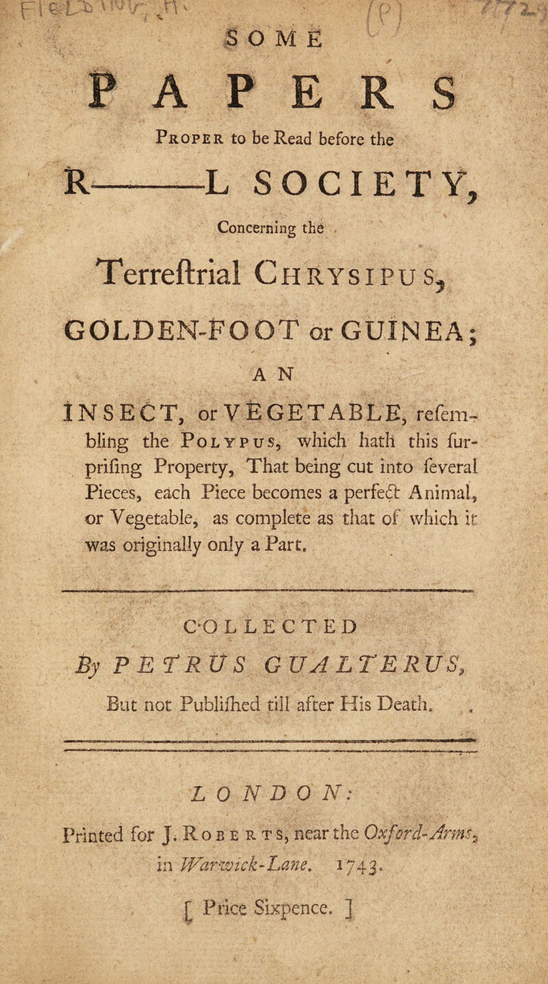SOME PAPERS Proper to be Read before the R-L SOCIETY, Concerning the Terreftrial Ch RYSIPUS, GOLDEN-EOOT or GUINEA; * » ' ; ' A N INSECT, orVEGETABLE, refem- bling the Polypus, which hath this fur- p riling Property, That being cut into feveral Pieces, each Piece becomes a perfedl Animal,, or Vegetable, as complete as that of which it: was originally only a Part. COLLECTED By PETRUS GUA LTERUS-, But not Publifhed till after His Death. LON SO N: Printed for J.Robe rts, near the Oxford-Armsa in Wdrwiei-Lane. 1743, [ Price Sixpence. ]
