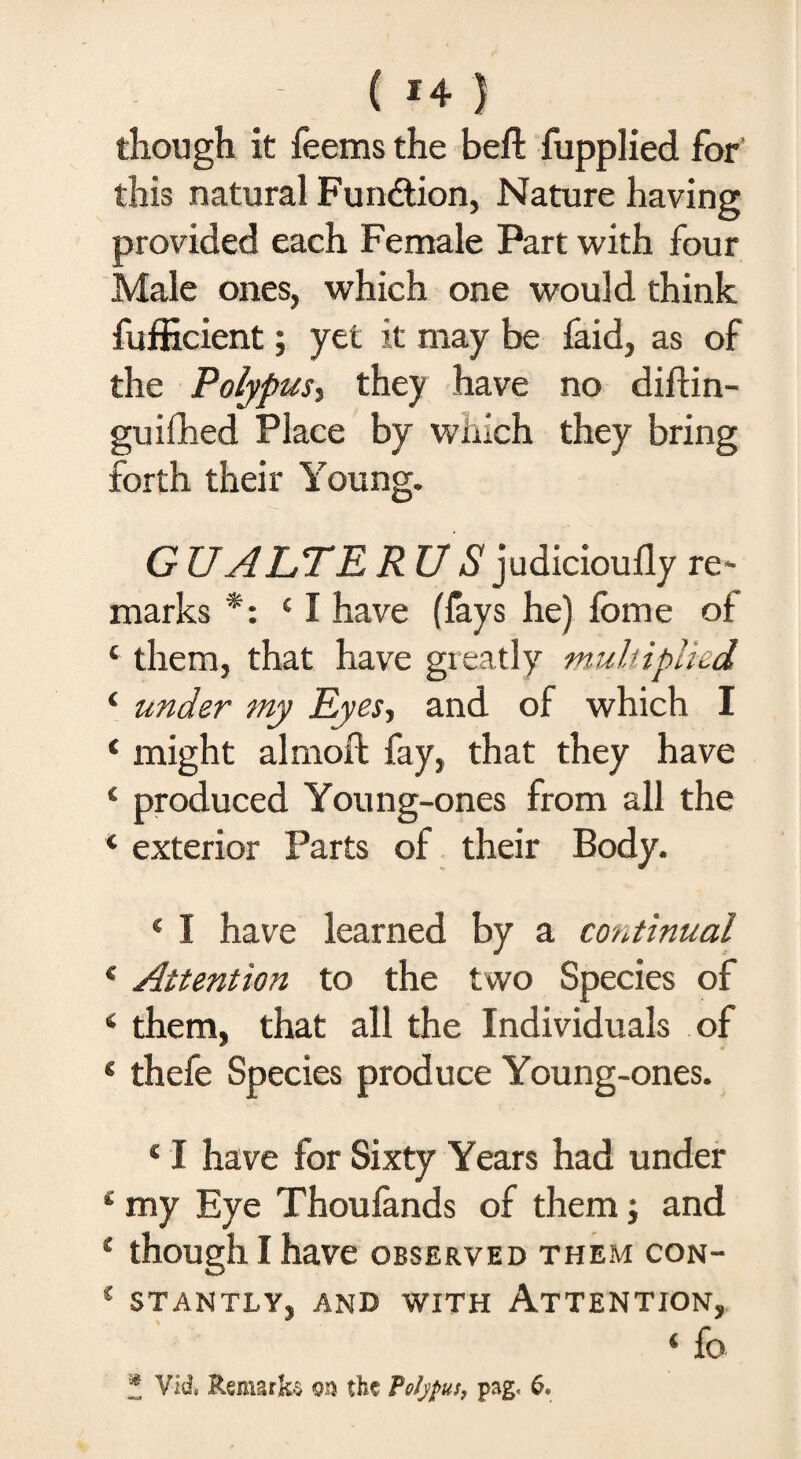 though it feems the beft fupplied for this natural Function, Nature having provided each Female Part with four Male ones, which one would think fufficient; yet it may be faid, as of the Polypus^ they have no diffin- guiihed Place by which they bring forth their Young. GUALTE R US judicioufly re* marks *: c I have (fays he) fome of ‘ them, that have greatly multiplied ‘ under my Eyes, and of which I * might almofb fay, that they have 4 produced Young-ones from all the 4 exterior Parts of their Body. * I have learned by a continual 4 Attention to the two Species of 4 them, that all the Individuals of * thefe Species produce Young-ones. 41 have for Sixty Years had under * my Eye Thoufands of them; and 4 though I have observed them con- { STANTLV, AND WITH ATTENTION, ‘fo * Vid> Remarks the Polypus, page 6.