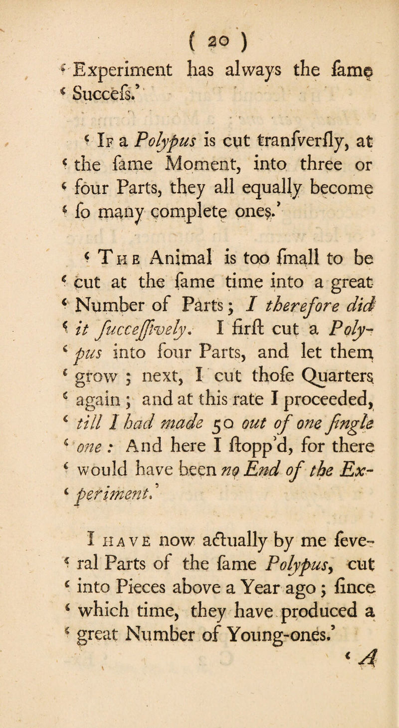 •HP* 4 Experiment has always the fame 4 Succefs.’ 'v t* \ V * * ' t ’ * ' ' 'T y 4 If a Polypus is cut tranfverfly, at 4 the fame Moment, into three or 4 four Parts, they all equally become 4 fo many complete one?.’ ‘ The Animal is too {mail to be 4 cut at the fame time into a great * Number of Parts; I therefore did 4 it fuccejfively. I firft cut a Poly- 4 pus into four Parts, and let them 4 grow ; next, I cut thofe Quarters 4 again; and at this rate I proceeded, 4 till 1 had made 5 o out of one fingle 4 one : And here I flopp’d, for there 4 would have been no End of the Ex- 4 periment. ’ I have now actually by me feve- 4 ral Parts of the fame Polypus, cut 4 into Pieces above a Year ago; lince 4 which time, they have produced a 4 great Number of Young-ones.’ <4