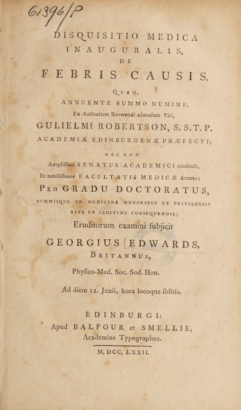 INAUGURA LIS, D E < r- f FEBRIS CAUSIS. Q_.U A M, ANNUENTE SUMMO NUMINE, Ex Auftoritate Reverendi admodum Viri, GULIELMI ROBERTSON, S. S.T.P. ACADEMIiE EDINBURGEN^ PROFECTI; nec non Ampliffimi SENATUS ACADEMICI coitfenfu. Et nobiliffimae FACULTATIS MEDICA decreto; Pro GRADU DOCTORATUS, SUMMISQUE IN MEDICINA HONORIBUS ET PRIVILEGIIS RITE ET LEGITIME CONSEQUENDIS; Eruditorum examini fubjicit G E O R G I U S ( E D W A R D S, Britannus, Phyfico-Med. Soc. Sod. Hon. Ad diem 12. Junii, hora locoque folitis. EDINBURGI: Apud BALFOUR et SMELLIE, Academiae Typographos. M, DCC, LXXII.