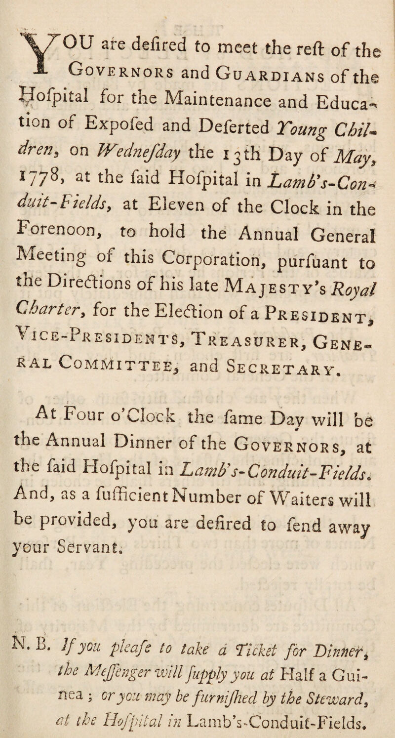 \7'ou are defired to meet the reft of the 1. Governors and Guardians of the Hofpital for the Maintenance and Educa¬ tion of Expofed and Deferted Young Chil¬ dren, on Wednefday the 13 th Day of May, 1778, at the faid Hofpital in Lamb's-Con- duit-hields, at Eleven of the Clock in the Forenoon, to hold the Annual General Meeting of this Corporation, purfuant to the Directions of his late Majesty’s Royal Charter, for the Election of a President, v ice-Presidents, Treasurer, Gene¬ ral Committee, and Secretary. At Four o’clock the fame Day will be the Annual Dinner of the Governors, at the faid Hofpital in Lamb's-Conduit-Fields. And, as a fiifficient Number of Waiters will be provided, you are defired to fend away your Servant. N. B. If you pi cafe to take a Ticket for Binner, the Mejfenger will fupply you at Half a Gui¬ nea ; or you may be furnijhed by the Steward, at the Hofpital in Lamb’s-Conduit-Fields.