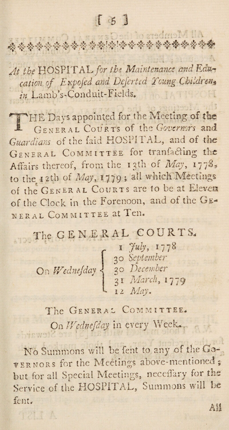 At the HOSPITAL for the Maintenance and Edu¬ cation of Expofed and Defeated Young Children^ in LambVCoiiduit-Fields. THE Days appointed for the Meeting of the General Courts of the Governors and Guardians of the faid HOSPITAL, and of the General Committee for tranfaciing the Affairs thereof, from the 13th of May, 177S* to the 12th of May, 1779 ; all which Meetings of the Gener al Courts are to be at Eleven of the Clock in the Forenoon, and of the Ge¬ neral Com mittee at Ten® The GENERAL COURTS. 1 July, 17 78 30 September On V/ednejday \ 30 December 31 March, 1779 h 12 May* The General Committee. On Wednefday in every Week. No Summons will be feat to any of tlie Co¬ yer nor s for the Meetings above-mentioned * but for all Special Meetings, neceffary for the Service of the HOSPITAL, Summons will he All fen tv