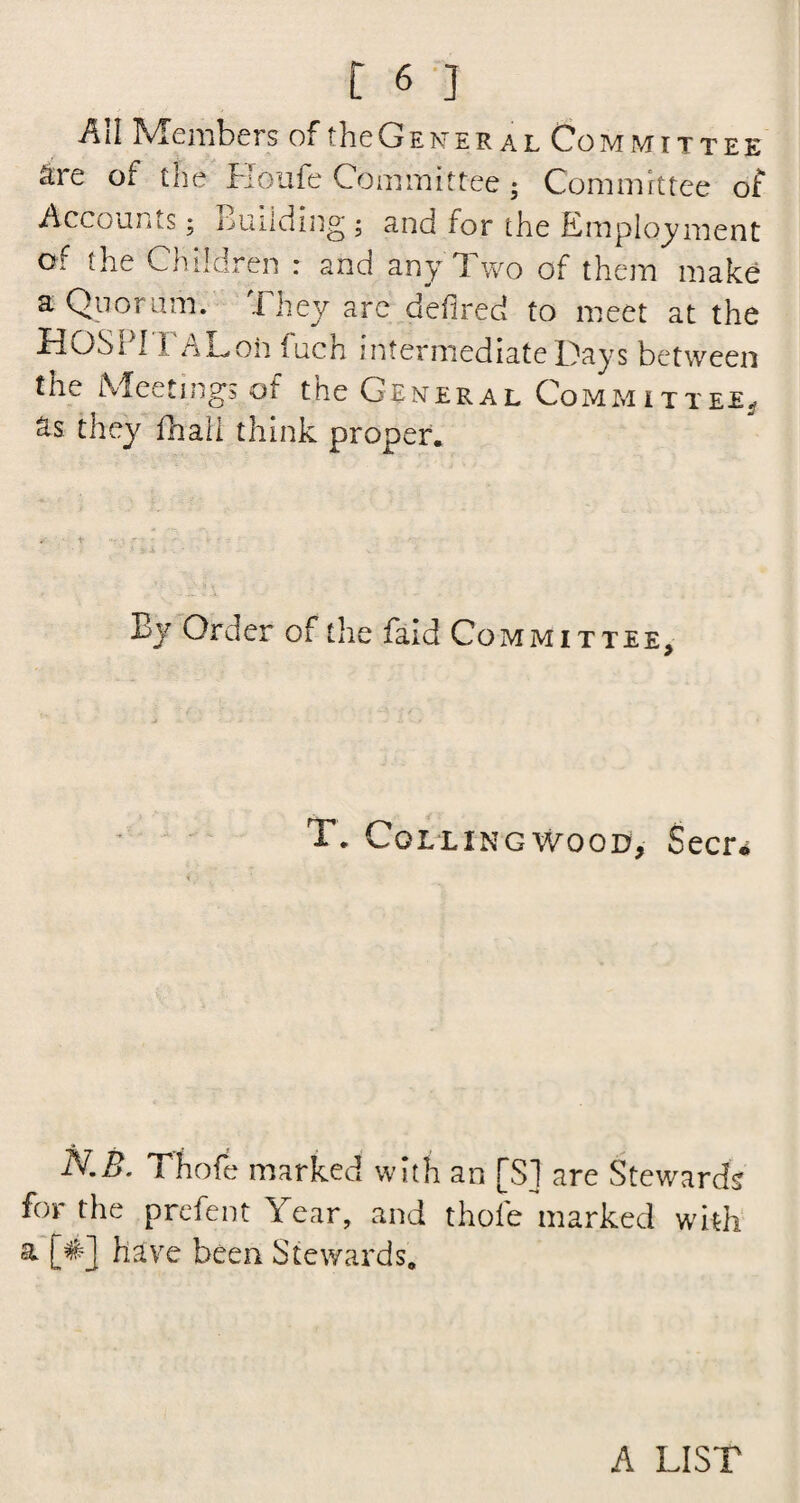 All Members of theGENER al Committee are of the Houfe Committee; Committee of Accounts; Building ; and for the Employment of the Children : and any ff wo of them make a Quorum. They are deflred to meet at the TlOSi 11 oLoh luch intermediate Days between the Meetings of the General Committee.- Ss they fhall think proper. By Order of the faid Committee, T. Coll ingwood, Seer* N.B. Thofe marked with an [SI are Stewards for the prefent Year, and thofe marked with a [#] have been Stewards. A LIST