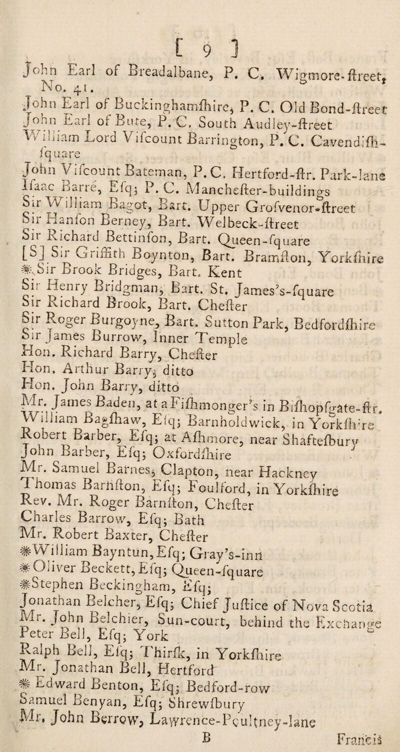 John Earl of Breadalbane, P. C, WHmore-ftreet. No. 41. & John Earl of Buckinghamfhire* P. C. Old Bond-ftreet John it, a 11 or Bute, P.C, South Audley-ftreet William Lord Vifcount Barrington, P. C. Cavendifh- fquare John Vifcount Bateman, P.C. Hertford-ftr. Park-lane Ifaac^Jjane, Elq; P.C. Manchefter-build ings Sir \v uliam Bagot, Lari. Upper Grofvenor«ftreet Sn Hanlon iaerney, Bart. Welbeck-ftreet Sn Richard Bettmion, Bart. Qyieen-fquare [S] Sir Griffith Boynton, Bart. Bramfton, Yorkshire #,Sir Brook Bridges, Bart. Kent Si. Henry Bridgman, Bart. St. JamesJs-fquare Sir Richard Brook, Bart. Chefter Sir Roger Burgoyne, Bart. Sutton Park, Bedfordflftre Sir James Burrow, Inner Temple Hon, Richard Barry, Chefter Hon. Arthur Barry, ditto Hon. John Barry, ditto Mr; James Baden, at al1 ifhmonger’s in Bifhopfo-ate-ftr. William Bagfhaw, Elq; Barnholdwick, inYorkfblre Rooert Barber, Elq; at Afhmore, near Shaftefbury John Barber, Efq; Gxfardftxire Mr. Samuel Barnes; Clapton, near Hackney Thomas Barlifton, Efq; Foulford, in Yorkshire Rev. Mr. Roger Barnfton, Chefter Charles Barrow, Efq; Bath Mr. Robert Baxter, Chefter # William Bayntun,Efq; Gray’s-inii * Oliver Beckett, Efq; Queen-fquare #Stephen Buckingham, Efq; Jonathan Belcher, Efq; Chief Juftice of Nova Scotia u John Belchier, Sun-court, behind the Exchange Peter Bell, Efq; York Ralph Bell, Elq; Thirfk, in Yorkfhire Mr. Jonathan Bell, Hertford icdwaid Benton, Elq; Bedford-row Samuel Benyan, Efq; Slirewfbury Mr, John Borrow, Lawrence-Pgultney-larte B Francis