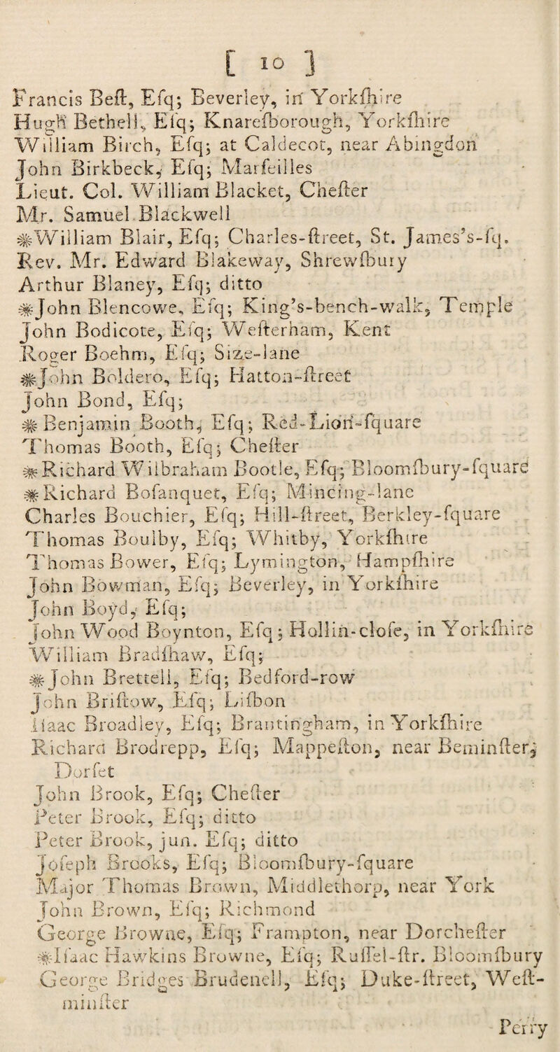 [ io 3 Francis Bell, Efq; Beverley, in Yorkfhire Hugh' Bethel!, Efq; Knarefborough, Yorkfiiire William Birch, Efq; at Caldecot, near Abingdon John Birkbeck, Efq; Marfeilles Lieut. Col. William Blacket, Chefter Mr. Samuel Blackwell #William Blair, Efq; Charles-ftreet, St. James’s-fq. Rev. Mr. Edward Blakeway, Shrewfbuiy Arthur Blaney, Efq; ditto #John Blenc-owe, Efq; King-s-bench-walk, Temple John Bodicote, Efq; Wefternam, Kent .Roger Boehm, Efq; Size-lane #John Boldero, Efq; Hatton-ftreet John Bond, Efq; # Benjamin Booth, Efq; Red-Lioh-fquare Thomas Booth, Efq; Chefter ^•Richard Wilbraham Bootle, Efq; Bloomfbury-fquard #Richard Bofanquet, Efq; Mincing-lanc Charles Bouchier, Efq; Hill-ftreet, Berkley-fquare Thomas Boulby, Efq; Whitby, Y'orkfhtre Thomas Bower, Efq; Lymington, Hampfbire John Bowman, Efq; Beverley, in Yorkmire John Boyd,- Efq; [ohn WAod Boynton, Efq; Holliii-clofe, m Yorkfiiire William Bradfhaw, Efq; #John Brettell, Efq; Bedford-row John Briftow, Efq; Lifbon iiaac Broadley, Efq; Brantingham, inYorkfhire Richard Brodrepp, Efq; Mappefton, near Beminfterj Dorfet John Brook, Efq; Chefter Be ter Brook, Efq; ditto Peter Brook, jun. Efq; ditto Jofeph Brooks, Efq; Bloomfbury-fquare Major Thomas Brown, Middlethorp, near York John Brown, Efq; Richmond George Browne, Efq; Brampton, near Dorchefter #Ifaac Hawkins Browne, Efq; RulTel-ftr. Bloomfbury George Bridges Brudenell, Efq; Duke-ftreet, Weft- minfter Pci fy