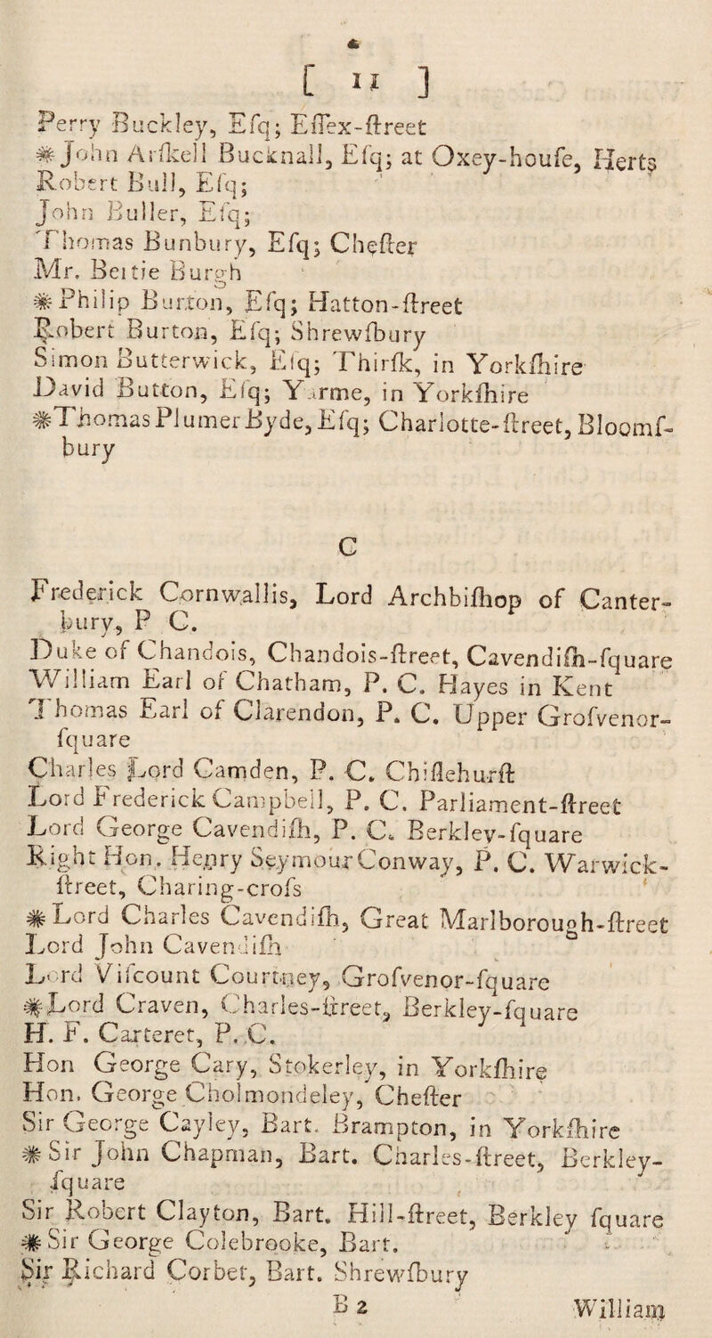 Perry Buckley, Efq; Eflex-Ereet # John ArIke]I Bucknall, Efq; at Oxey-houfe, Herts Robert Bull, Efq; John Buller, Efq; Thomas Bunbury, Efq; CheBer Mr. Beitie Burgh #Philip Burton, Elq; Hatton-Erect Robert Burton, Efq; Shrewfbury Simon Butterwick, Efq; Thirfk, in Yorkfhire David Button, Elq; Y.irme, in Yorkfhire #Thomas PI umerByde,Efq; Charlotte-ftreet, Bloomf- bury C F red crick Corn wall is, Lord ArchbiEiop of Canter¬ bury, P C. Du Me of Chandois, Chandois-Ereet, Cavendifh-fquare William Earl oi Chatham, P. C. Playes in Kent Thomas Earl of Clarendon, P. C. Upper Grofvenor- fquare Charles Lord Camden, P. C. Chiflehurft Lord b rederick Campbell, P. C. Par 1 iamcnt-Ereet Lord George Cavendifh, P. C. Berkley-fquare Right Hon. Henry Seymour Conway, P. C. Warwick- Ereet, Charing-crofs ^ L/ord Charles Cavendifh, Great IHarlborou^h-Ereet Lord John CavendiEn Lord Viicount Courtney, Grofvenor-fquare #Lord Craven, Charles-fjreet, Berkley-fquare H. F. Carteret, P. C. Hon George Cary, Stokerley, in Yorkfhire Hon, George Cholmondeley, CheBer Sir George Cayley, Bart, Brampton, in Yorkfhire # Sir John Chapman, Bart. Charles-ftreet, Berkley- iquare Sir Robert Clayton, Bart. Hill-Ereet, Berkley fquare #Sir George Colebrooke, Bart. Sir Richard Corbet, Bart. Shrewfbury Bz Willia.i#