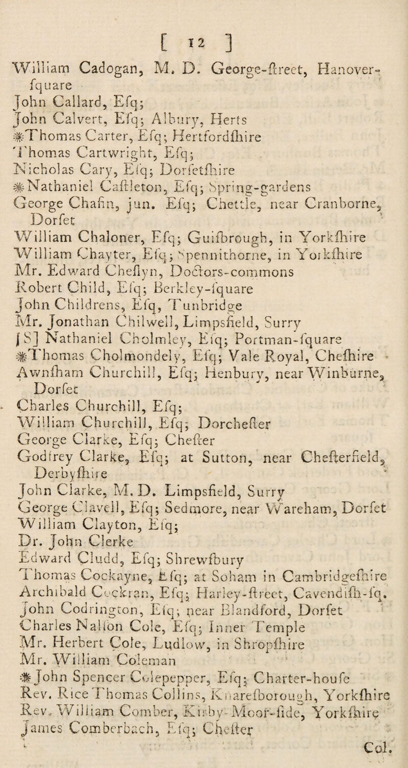 William Cadogan, M., D. George-Rreet, Hanover- fquare John Callard, Efq; John Calvert, Efq; Alhury, Herts #Thomas Carter, Efq; Hertfordfhire Thomas Cartwright, Efq; Nicholas Cary, Efq; Dorfetfhire #Nathaniel Caftleton, Efq; Spring-gardens George Chafin, jun. Efq; Chettle, near Cranborne, Dorfet William Chaloner, Efq; Quifhrough, in Yorkfhire William Chayter, Efq; Npennitnorne, in Yoikfhire Mr. Edward Chefiyn, D octors - com mons Robert Child, Eiq; Berkley-fquare John Childrens, Efq, Tunbridge Mr. Jonathan Chilweil, Limpsfield, Surry | S] Nathaniel Cholmley, Efq; Portman-fquare #Thomas Cholmondely, Elq; Vale Royal, Chefhire Awnfham Churchill, Efq; Henbury, near Vvinburne, Dorfet Charles Churchill, Efq; William Churchill, Efq; D ore heller George Clarke, Efq; Cheller Godfrey Clarke, Efq; at Sutton, near CheRerfield, Derbyshire John Clarke, M. D. Limpsfield, Surry George Claveil, Efq; Sedmore, near Wareham, Dorfet William Clayton, Eiq; Dr. John Clerke Edward Cludd, Efq; Shrewfbury i homas Cockayne, Efq; at Soham in Cambridgefhire Archibald Cochran, Efq; Hariey-flreet, Cavendifh-iq. john Codrington, Eiq; pear Blandford, Dorfet Charles Nalfon Cole, Efq; Inner Temple Mr. Herbert Cole, Ludlow, in Shropfhire Mr. William Colei nan # John Spencer Colepepper, Efq; Charter-houfe Rev. Rice 1 homas Collins, Knarefborough, Yorkfhire Rev. William Comber, Kirby-Moor-fide, Yorkfhire James Combcrbach, Efq; C heller Col.