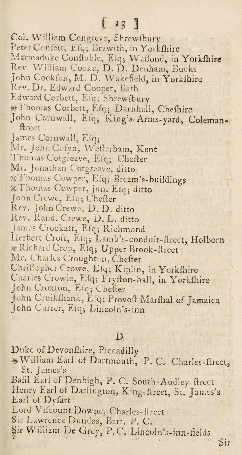 Col. Will lam Congreve, Shrewfbury Peter Confett, Efq; Brawith, in Yorkfhire Marmaduke Conftable, Efq; Wafiond, in Yorkfhire Rev William Cooke, D, D. Denham, Bucks John Cookfon, M. D. Wakefield, in Yorkfhire Rev, Dr. Edward Cooper, Bath Edward Corbett, Efq; Shrewfbury # Thomas Corbett, Efq; Darn hall, Chefhire John Cornwall, Efq; King’s-Arms-yard, Coleman- ftreet * James Cornwall, Efq; Mr. JohnCofyn, Weflerham, Kent Thomas Cotgreave, Efq; Chefter Mr. Jonathan Cotgreave, ditto #Thomas Cowper, Efq; Bream’s-buildings #Thomas Cowper, jun. Eiq; ditto J o h n C re we, E i q; C hefter Rev. John Crewe, D. D, ditto Rev. Rand, Crewe, D. L. ditto James Ciockatt, Efq; Richmond Herbert Croft, Efq; Lamb’s-conduit-ftreet, Holborn ^ Richard Crop, Eiq; Upper Brook-ftreet Mr. Charles Croughton, Chefter Chriitopher C rowe, Efq; Kiplin, in Yorkfhire Charles Crowle, Efq; Fryfion-hall, in Yorkfhire John Croxton, Efq; Chefler John Gruikfhank, Eiq; Provofl Marfhal of Jamaica John Currer, Efq; Lincoln’s-inn D. Duke of Devonshire, Piccadilly # William Earl of Dartmouth, P. C. Charles-ftreef* St. James’s Bafil Earl of Denbigh, P. C. South-Audley-ftreet Henry Earl of Darlington, King-Greet, St. James’s Earl of Dyfart Lord V ifcount Downe, Charles-ftreet Sir Lawrence Dundas, Bart. P. C. §ir William De Grey, P,C. Lincoin’s-inn-fields