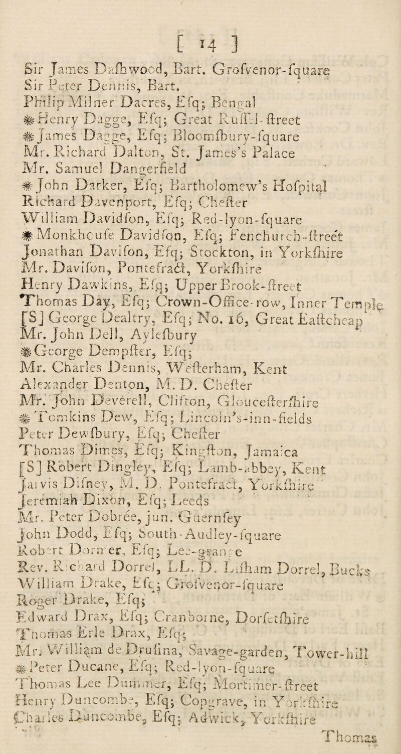 Sir James Dafhwood, Barf. Grofven or-fquare Sir Peter Dennis, Bart. Philip Milner Dacres, Efq; Bengal # Henry Dagge, Efq; Great Rufill-flreet James Dagge, Efq* Bloomfbury-fquare Mr. Richard Dalton, St. James’s Palace Mr. Samuel Dangerheld # John Darker, Efq; Bartholomew’s Hofpital Richard Davenport, Efq; Cheller William Davidfon, Efq; Reu-lyon-fquare #Monkhoufe Davidfon, Efq; Fenchurch-flreet Jonathan Davifon, Efq; Stockton, in Yorkfhire Mr. Davifon, Po rue fra dr, Yorkfhire He nry Dawkins, Efq; Upper Brook-flreet Thomas Day, Efq; Crown-Office-row, Inner Temp]*-, [SJ George Dealtry, Efq; No. 16, GreatEaftcheap Mr. John Dell, Avlefbury #George Dempfler, Efq; Mr. Charles Dennis, Weflerham, Kent Alexander Denton, M. D. Chefler Mr. John Devercll, Clifton, Glouceflerfhire # Tomkins Dew, Efq; LincolfPs-inn-fields Peter Dewfbury, Efq; Chefler Thomas Dimes, Efq; Kineflon, Jamaica |S] Robert Dingley, Efq; Lamb-abbey, Kent Jai vis Difney, M. D. Pontefracl, Yorkfhire Jeremiah Dixon, Efq; Leeds Mr. Peter Dobree, juri. Gaernfey John Dodd, Efq; South-Audley-fquare Robert Dormer. Efq; Lee-gi?anre Rev. Richard Dorrel, LL. D. Lifham Dorrel, Rucl>.$ William Drake, Efq; Grofvenor-fquare Roger Drake, Efq; Edward Drax, Elq; Cranboine, Dorfetfbire Thomas Erie Drax, Efq; Mr. William deDrufina, Savage-garden, Tower-hill #Peter Ducane, Efq; Red-lyon-fquare Thomas Lee Dumrner, Efq; Mortimer-flreet Henry Duncombe, Efq; Copy rave, in Yorkshire Charles Buncombe, Efq; Adwick, Yorkfhire