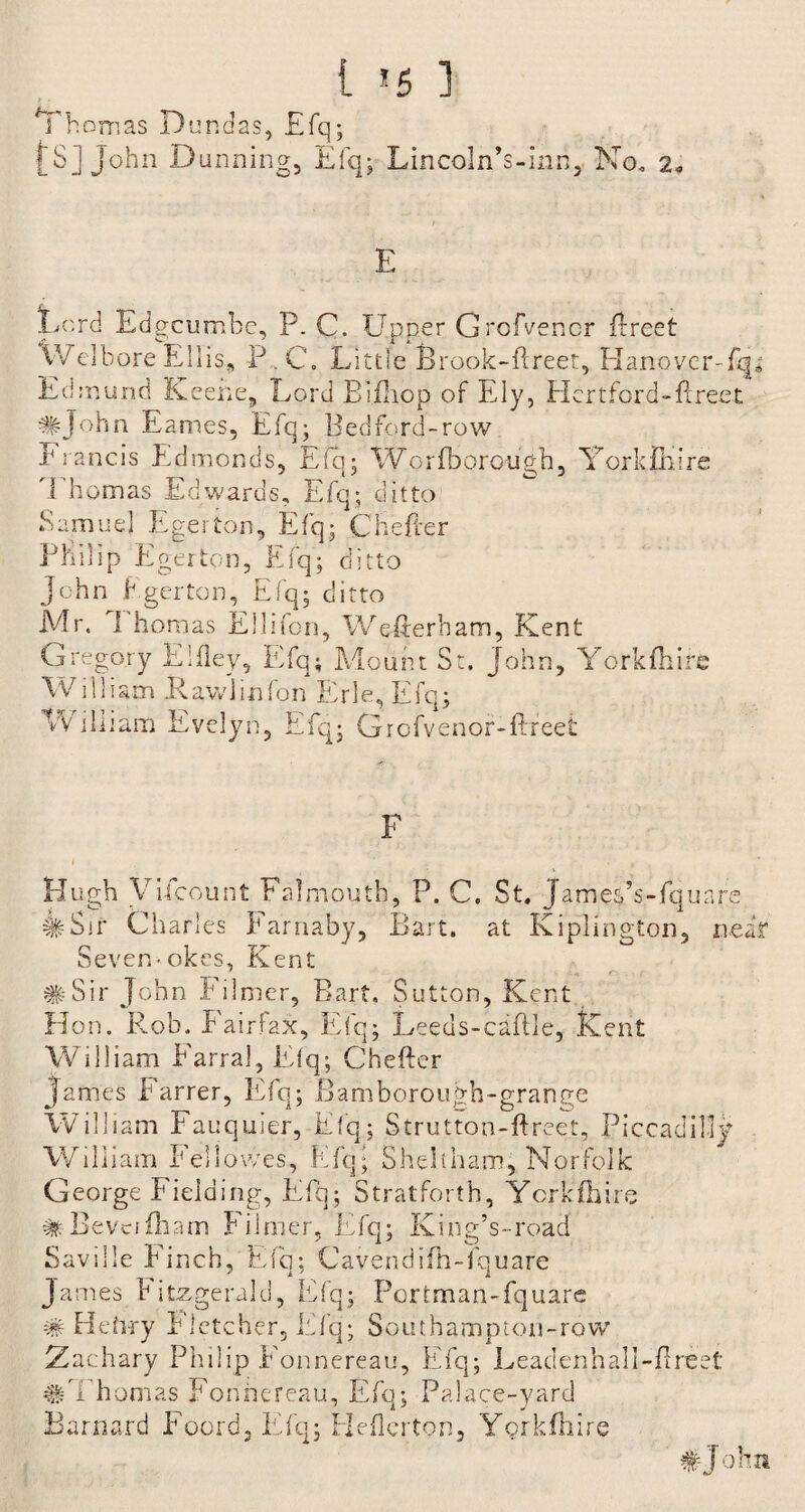 1 >5 ] Thomas Dundas, £fq; fS] John Dunning, Efq; Lincoln’s-inn, No. 2. E Lord Edgcumbc, P. C. Upper Grofvencr ftreet Welbore Ellis, P C. Little Brook-ftreet, Hanover-fq* Edmund Keene, Lord Bifliop of Ely, Hertford-ftreet #John Eames, Efq; Bedford-row Francis Edmonds, Efq; Worfborough, York fill re Thomas Edwards, Efq; ditto Samuel Egerton, Efq; Chefter Philip Egerton, Efq; ditto John Egerton, Efq; ditto Mr. 1 homas Ellifon, Wefierbam, Kent Gregory Fifley, Efq; Mount St. John, Yorkfhire William .Rawlinfon Erie, Efq; Vv illiam Evelyn, Efq; Grofvenor-flreet F f * , Hugh VUcount Falmouth, P. C. St. Jameps-fquare #Sir Charles Earnaby, Bart, at Kiplington, near Seven-okes, Kent #Sir John Filmer, Bart. Sutton, Kent Hon. Rob. Fairfax, Efq; Leeds-caflle, Kent William Farral, Efq; Chefter James Farrer, Efq; Bamborough-grange William Fauquier, Efq; Strutton-ftreet, Piccadilly William Fellowes, Efq; Sheltham, Norfolk George Fielding, Efq; Stratforth, York fh ire Bevci ill am Filmer, Efq; King’s-road Savdle Finch, Efq; Cavendifh-fquare James Fitzgerald, Efq; Portman-fquare # Hefvry Fletcher, Efq; Southampton-row 2 achary Philip Fonnereau, Efq; Leadenhall-ftreet #Thomas Fonnereau, Efq; Palace-yard Barnard Foord, Efq; Heftcrton, Yorkfttire