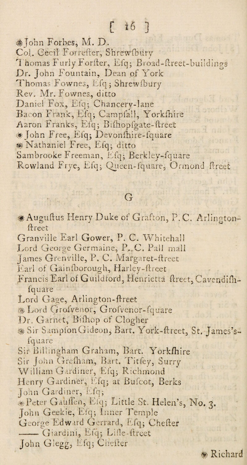 #John Forbes, M. D. Co],. Cecil F or re fter, Shrewsbury 1 homas Furly Forfter, Efq; Broad-ftreet-buildlngs Dr. John Fountain, Dean of York Thomas Fownes, Efq; Shrewfbiiry Rev. Mr. Fownes, ditto Dame! Fox, Efq; Chancery-lane Bacon Frank, Efq; Campfall, Yorkfhtre Aaron Franks, Efq; Bifhopfo-ate-ftre'et mJohn F ree, Efq; Devonfhire-fquare #Nathaniel Free, Efq; ditto Sambrooke Freeman, Efq; Berkley-fquare Rowland Frye, Efq; Queen-fquare, Ormond ftreet G # Auguftus Henry Duke of Grafton, P. C. Arlington- ft ree t Granville Earl Gower, P. C. Whitehall Lord George Germaine, IYC. Pall mall James Grenville, P. C. Margaret-ftreet Karl of Gain thorough, Harley-ftreet Francis Earl of Guildford, Henrietta ftreet, Cavendifh- fquare A Lord Gage, Arlington-ftreet # Lord Grofvenor, Grofvenor-fquare Dr, Garnet, Bifhop of Clogher # Sir SamplonGideon, Bart. York-ftreet, St. James’s- fquare Sir Bdlinghatn Graham, Bart. Yorkfhire Sir John Grefham, Bart. Titfey, Surry William Gardiner, Efq; Richmond Henry Gardiner, Efq; at Bufcot, Berks John Gardiner, Efq; #Peter Gaiiften, Elq; Little St. Helen’s, No. 3. John Geekie, Efq; Inner Temple George Edward Gerrard, Efq; Chefter -Giardini, Efq; Lifle-ftreet John Glegg, Efq; Chefter # Richard