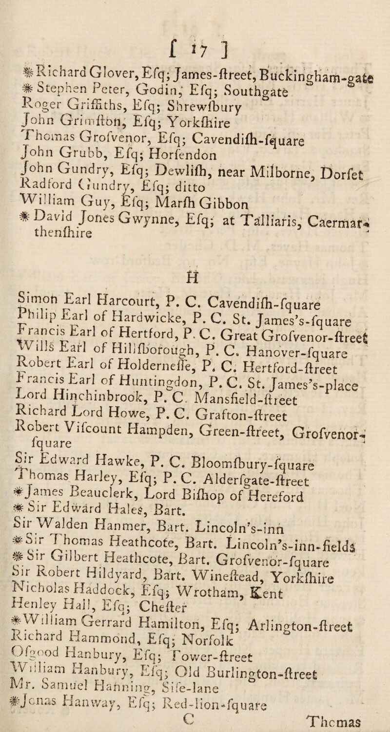 ^Richard Glover, Efq; James-Ereet, Btictifigham-cate # Stephen Peter, Godin, Efq; Southgate Roger Griffiths, Efq; Shrewfbury John Grim Eon, Efq; Yorkfliire * .Thomas Grolvenor, Efq; Cavendifh-fquare John Grubb, Efq; Horfendon John Gundry, Efq; Dewlifh, near Milborne, Dorfet Radford (sundry, Efq; ditto William Guy, Efq; MarEi Gibbon * David Jones Gwynne, Efq; at Talliaris, Caermar. thenfhire H Simon Earl Harcourt, P. C. Cavendifh-fquare Philip Earl of Hardwicke, P. C. St. James’s-fquare Franeis Earl of Hertford, P, C. Great Grofvenor-ftree* vv' ills Earl of Hiljfborough, P. C. Hanover-fquare Robert Earl of Holderneffe, P. C. Hertford-ftreet t ranJCrSTEarl. °f Efuntingdon, P. C. St. James’s-place E°rd Hinehinbrook, P. C Mansfield-Ereet Richard Lord Howe, P. C. Grafton-Ereet Robert Vifcount Hampden, Green-Ereet, Grofvenor- fquare J Sir Edward Hawke, P. C. Bloomfbury-fquare ihomas Harley, Elq; P. C. Alderfgate-ftreet *James Beauclerk, Lord Bifhop ofHereford ^Sir Edward Hales, Bart. Sir Walden Hanmer, Bart. LincolnVinn # o-r 7.h,?mas HeathcotG Bart. LincolnVinn~field$ # bir Gilbert Heathcote, Bart. Grofvenor-fquare Sir Robert Hildyard, Bart. Wineftead, YorkEiire Nicholas Haddock, Efq; Wrotham, Kent Henley Hall, Efq; CheEer #William Gerrard Hamilton, Efq; Arlington-Ereet Richard Hammond, Efq; Norfolk Ofgood Hanbury, Efq; Lower-ftreet William Hanbury, Efq; Old Burlington-ftreet Ivjr, oaniue! Hanning, Sife-lane # Jonas Elan way, Efq; I b e d -11 o n - fq u a r e C The mas