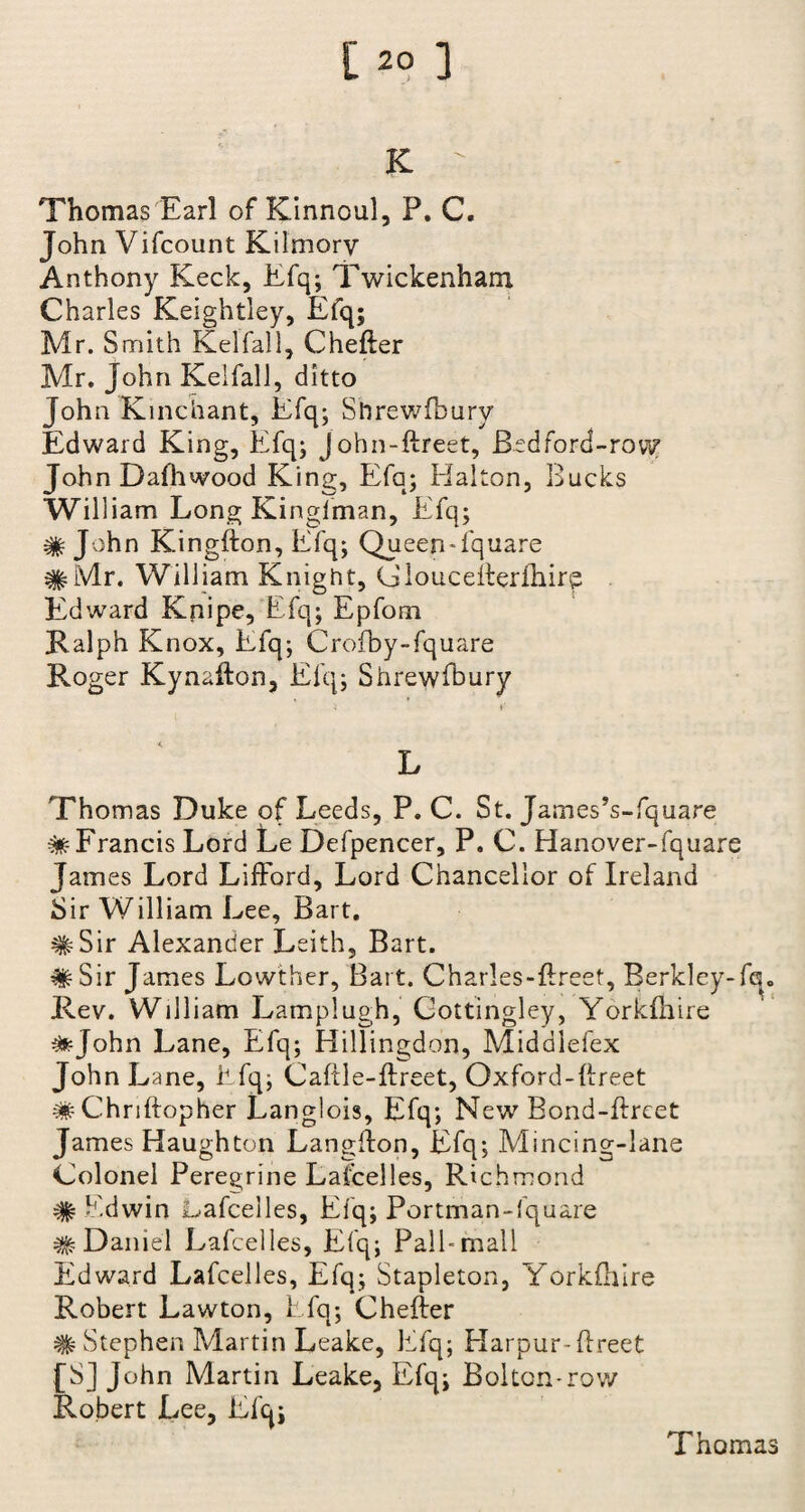 [20 ] K Thomas Earl of Kinnoul, P. C. John Vifcount Kilmorv Anthony Keck, Efq; Twickenham Charles Keightley, Efq; Mr. Smith Kelfall, Chefter Mr. John Kelfall, ditto John K inchant, Efq; Shrewfbury Edward King, Efq; john-ftreet, Bedford-row? John Dalhwood King, Efq; Halton, Bucks William Long Kinglman, Efq; # Jv>hn Kingfton, Efq; Queen-fquare #Mr. William Knight, Glouceiterfhirp Edward Knipe, Efq; Epfom Ralph Knox, Efq; Crofby-fquare Roger Kynafton, Efq; Shrewfbury i I' L Thomas Duke of Leeds, P. C. St. James’s-fquare ^-Francis Lord Le Defpencer, P. C. Hanover-fquare James Lord Lifford, Lord Chancellor of Ireland Sir William L ee, Bart. #Sir Alexander Leith, Bart. ^Sir James Lowther, Bart. Charles-Erect, Berkley-fa. Rev. William Lamplugh, Cottingley, Yorkfhire ^fcjohn Lane, Effq; Hillingdon, Middlefex John L ane, Efq; Caftle-ftreet, Oxford-Ereet ^Chriftopher Langlois, Efq; New Bond-ftreet James Haughton Langflon, Efq; Mincing-lane Colonel Peregrine Lafcelles, Richmond # Edwin Lafcelles, Efq; Portman-fquare # Daniel Lafcelles, Efq; Pall-mall Edward Lafcelles, Efq; Stapleton, Yorkfhire Robert Lawton, Efq; Chefter # Stephen Martin Leake, Efq; Harpur-ffreet [S] John Martin Leake, Efq; Bolton-row Robert Lee, Efq;