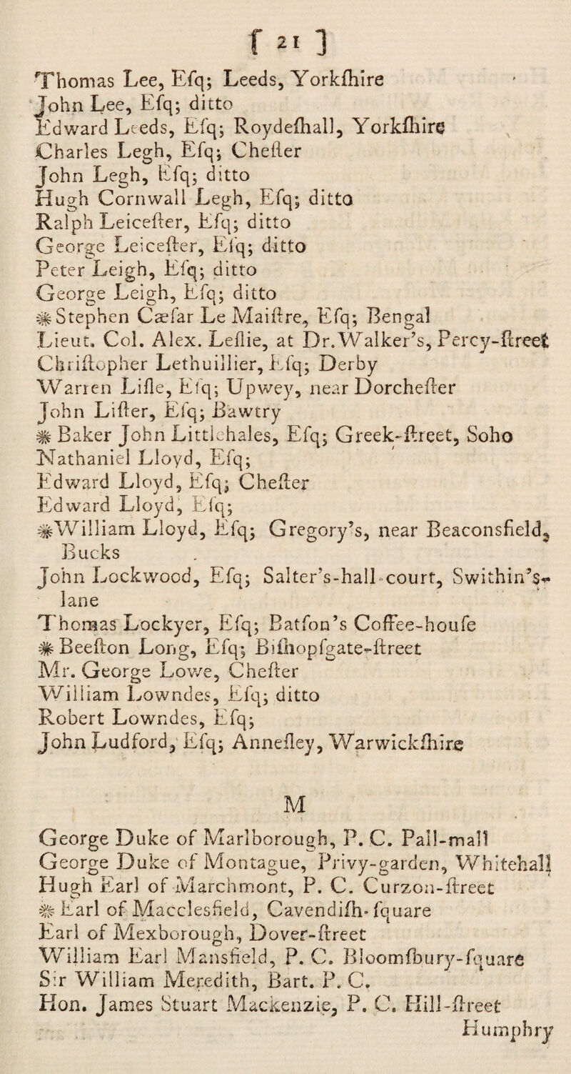 Thomas Lee, Efq; Leeds, Yorkfhire John Lee, Efq; ditto Edward Leeds, Efq; Roydelhall, Yorldhlre Charles Legh, Efq; Chefter John Legh, Efq; ditto Hugh Cornwall Legh, Efq; ditto Ralph Leicefter, Efq; ditto George Leicefter, Efq; ditto Peter Leigh, Efq; ditto G eorge Leigh, Efq; ditto # Stephen Csefar Le Maiftre, Efq; Bengal Lieut, Col. Alex. Leflie, at Dr. Walker’s, Percy-ftreet Chriftopher Lethuillier, Efq; Derby Warren Lille, Efq; Upwey, near Dorchefter John Lifter, Efq; Bawtry # Baker John Littlehales, Efq; Greek-ftreet, Soho Nathaniel Lloyd, Efq; Edward Lloyd, Efq; Chefter Edward Lloyd, Efq; #Wiiliam Lloyd, Efq; Gregory’s, near Beaconsfield2 Bucks John Lockwood, Efq; Salter’s-hall court, Swithin’s*- lane Thomas Lockyer, Efq; Batfon’s CofFee-houfe #Beefton Long, Efq; Bftliopfgate-ftreet Mr. Georgs Lowe, Chefter William Lowndes, Efq; ditto Robert Lowndes, Efq; John Ludford, Efq; Annefley, Warwickftiire M George Duke of Marlborough, P. C. Pall-mall G eorge Duke of Montague, Privy-garden, Whitehall Hugh Earl of Marchmont, P. C. Curzon-ftreet # Earl of Macclesfield, Cavendifh- fquare Earl of Mexborough, Dover-ftreet William Earl Mansfield, P. C. B loom lb ury-fquare S:r William Meredith, Bart. P. C. Hon. James Stuart Mackenzie, P. C. Hill-ftreet Humphry