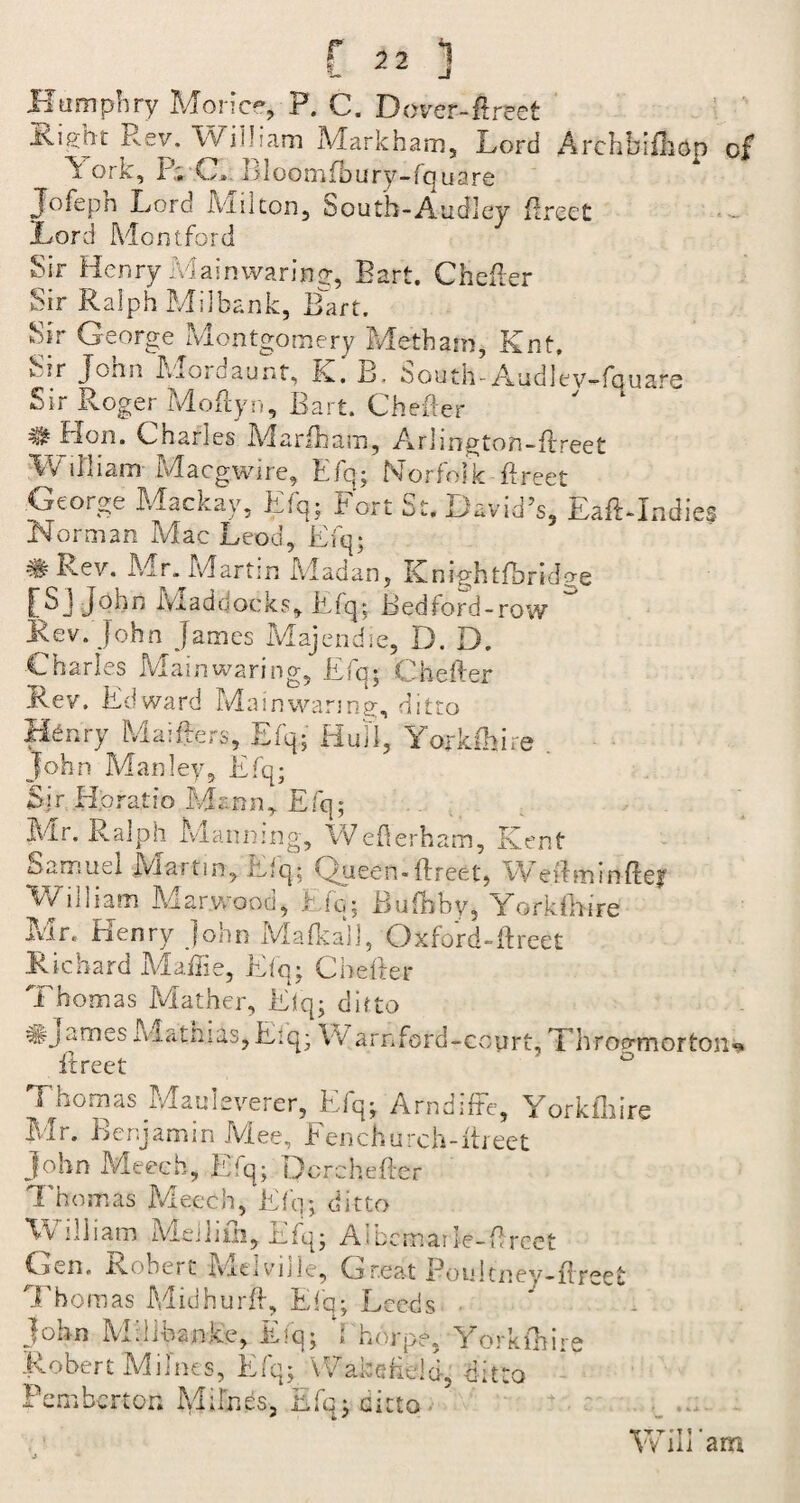 Humphry Morire, P. C. Dover-Erect Risht Rev. William Markham, Lord Archbifhop of York, P; C, I] loomfo u ry-fq u a re Jofeph Lord JAiuton, South-Audley Erect Lord Montford Sir Henry Main waring, Bart. Chefler Sir Ralph Mil bank, Bart. Sir George Montgomery Metham, Knt. v ?r Jonn Mordaunt, K. B. bouth-AudlevWquare Sir Roger MoEyn, Bart. Chefler # Hon. Charles Marfham, Arlington-Erect William- Macgwire, Efq; Norfolk flreet George Mackay, Efq; Fort St. David’s, EaE-Indies Norman Mac Leod, Efq; # Rev. Mr. Martin Madan, KnightfbrkLe [S]John Maddocks, Efq; Bedford-row Rev. John James Majendie, D. D. Charles Mainwaring, Efq; Cheifer Rev. Edward Main wanna, ditto Henry Maifters, Efq; Hull, Yorkihire John Manley, Efq; Sir Horatio Mann* Efq; Mr. Ralph Maiming, WeEerham, Kent Samuel Martin, Efq; Queen-Meet, Weftminfter William Mar wood, Efq; Bufbby, York f hire Mr. Henry John Mafkall, Oxford-direct .Richard Maffie, Efq; Cbefter Thomas Mather, Efq; ditto #james iviatniasjEiq; w arnford-coyrt, Throckmorton** Thomas Mauleverer, Elq; Arndiffe, Yorkihire Mr. Benjamin IViee, Fenchurch-ftreet John Meeeh, Efq; Dcrcheftcr Thomas Meeeh, Efq; ditto William Mdliih, Efq; Aibcmarie-Ercet Gen. Robert Melville, Great Poultney-flreet Thomas MidhurE, Efq; Leeds John Millhanjee, Efq; d horpe, Yorkihire Robert M lines, Efq; Wakefield, ditto Pemberton Mifnes, Efq; ditto Wiliam