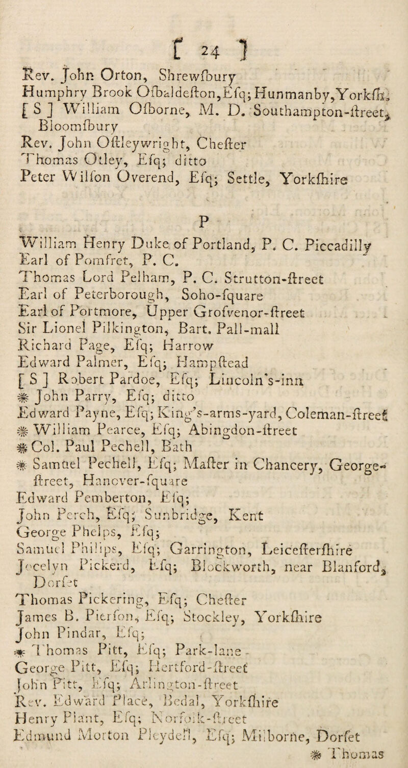 Rev. John Or ton, Shrewfbury H umphry Brook Qfbaldefton,Efq;Hunmanby,York{M £ S ] W illiam Qfborne, M. D. Southampton-ftreet. Bloom (bury .Rev. John Oftley wright, Chefter Thomas Otley, Efq; ditto Peter Wilfon Overend, Efq; Settle, Yorkftiire P William Henry Duke of Portland, P. C. Piccadilly Earl of Pom fret, P. C. Thomas Lord Pelham, P. C. Strutton-ftreet Earl of Peterborough, Soho-fquare Earl of Portmore, Upper Grofvenor-ftreet Sir Lionel Pilkington, Bart, Pall-mall Richard Page, Efq; Harrow Edward Palmer, Efq; H amp head [ S ] Robert Pardoe, Efq; Lincoln's-inn # John Parry, Efq; ditto Ed ward Payne, Efq; Kiilg’s-arms-yard, Coleman-ftrcet # William Pearce, Efq; Abingdon-ftreet #Col. Paul Pechell, Bath # Samuel Pechell, Efq; Mafter in Chancery, George- ftreet, Hancver-fquare Edward Pemberton, Efq; John Perch, Efq; Sun bridge, Kent George Phelps, Efq; Samuel Philips, Efq; Garrington, Leicefterftirre Jocelyn Picket'd, Efq; Blockworth, near Blanford, Dorfet Thomas Pickering, Efq; Chefter James B. Pitrfon* Efq; Stockley, Yorkftiire John Pindar, Efq; Thomas Pitt, Efq; Park-lane - George Pitt, Efq; Hertford'ftreet Joh'n Pitt, Efq; Arlington-ftreet Rev. Edward Place, Pedal, Yorkftiire fo;k-ftreet Henry Plant, Efq; Norn Edmund Morton Pleydefl, Efq; Mil borne, Dorfet # Thomas