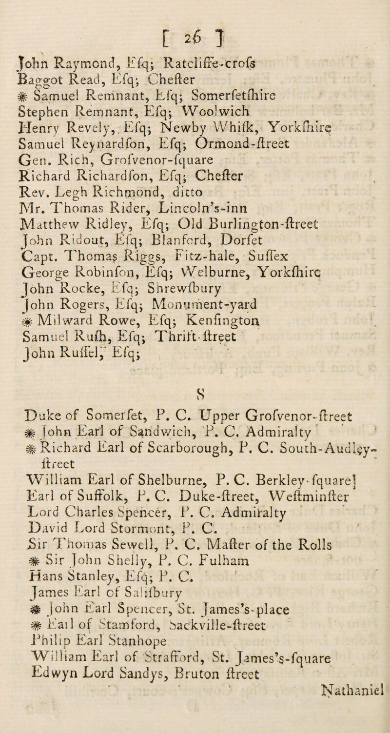 John Raymond, Efq; RatclifFe-crofs Baggot Read, Efq; Chefter # Samuel Remnant, Efq; Somerfetihirc Stephen Remnant, Efq; Woolwich Henry Revely, Efq; Newby VVhilk, Yorkfhirq Samuel Reynardfon, Efq; Ormond-ftreet G en. Rich, Grofvenor-fquare Richard Richardfon, Efq; Chefter Rev. Eegh Richmond, ditto Mr. Thomas Rider, Lincoln’s-inn Matthew Ridley, Efq; Old Burlington-ftreet John R id out, Efq; Elan ford, Dorfet Capt. Thomas Riggs, Fitz-hale, Sufiex George Robinfon, Efq; Welburne, Yorkftiire John Rocke, Efq; Shrewfbury John Rogers, Efq; Monument-yard # Ms!ward Rowe, Efq; Kenfmgton Samuel Rufti, Efq; Thrift-ftreet John Ruft'el,' Efq; S Duke of Somerfet, F. C. Upper Grofvenor-ftreet # John Earl of Sandwich, F. C. Admiralty # Richard Earl of Scarborough, F. C. South- Audl§y- Itreet William Earl of Shelburne, P. C. Berkley-fquarej Earl of Suffolk, F. C. Duke-ftreet, Weftminfter Lord Charles Spencer, F. C. Admiralty David Lord Stormont, F. C. Sir Thomas Sewell, F. C. Mafter of the Rolls # Sir John Shelly, F. C. Fulham Hans Stanley, Efq; F. C. James Earl of Salisbury ^ John Earl Spencer, St. James’s-place # Fail o{ Stamford, Sackville-ftreet Philip Earl Stanhope William Earl of Strafford, St. James’s-fquare Edwyn Lord Sandys, Bruton ftreet Nathaniel