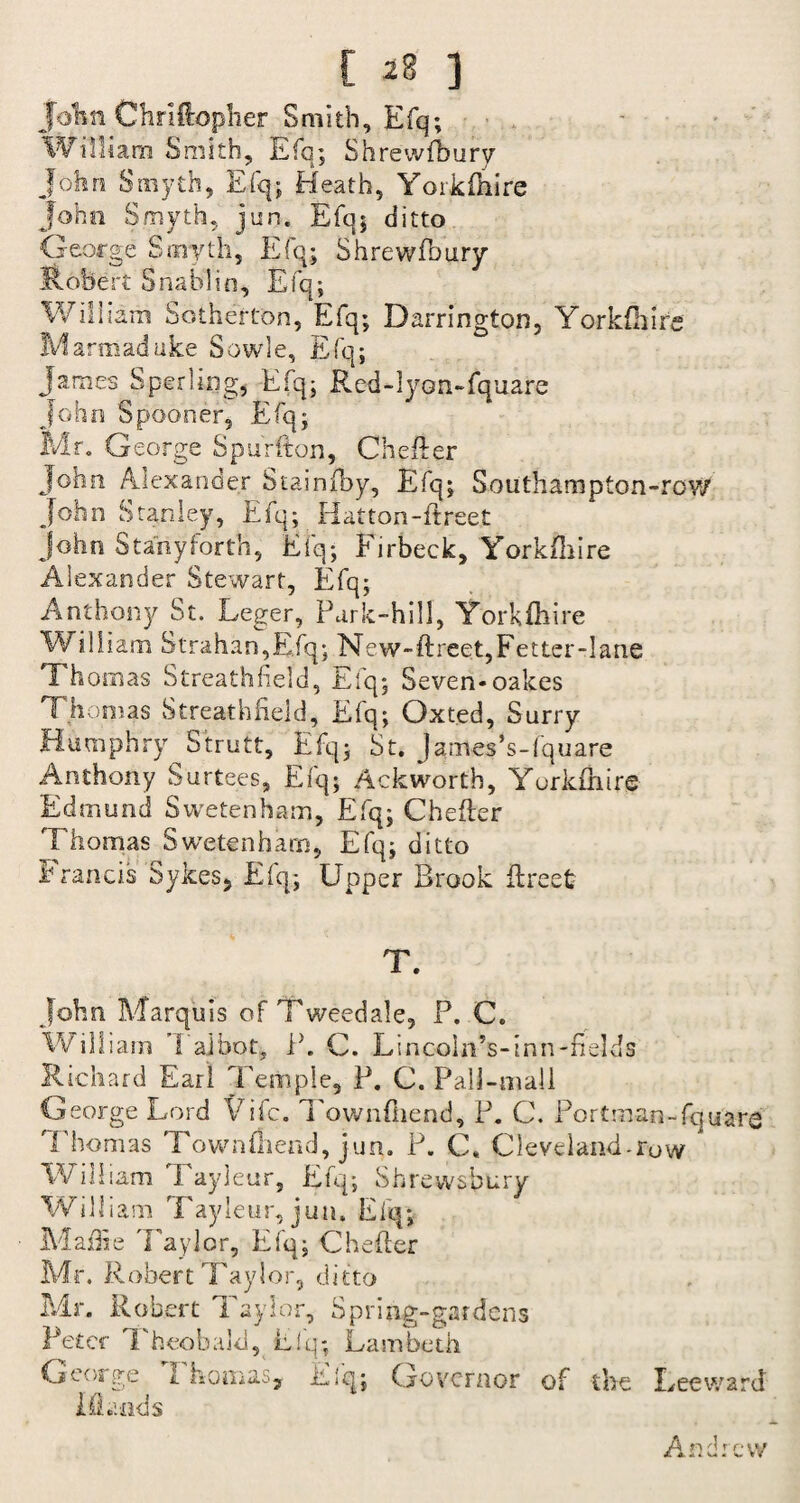 John Chriflopher Smith, Efq; William Smith, Efq; Shrewfbury John Smyth, Efq; Heath, Yorkfhire John Smyth, jun, Efq; ditto George Smyth, Efq; Shrewfbury Robert Snablin, Efq; William Sotherton, Efq; Barrington, Yorkshire Marmaduke Sowle, Efq; James Sperling, Efq; Red-lyon-fquare John Spooner, Efq; Mr. George Spurfton, Chefler John Alexander Stainfby, Efq; Southampton-row John Stanley, Efq; Hatton-{freer John Statiyforth, Efq; Firbeck, Yorkshire Alexander Stewart, Efq; Anthony St. Leger, Park-hill, Yorkfhire William 8trahan,Efq; New-ftreet,Fetter-lane Thomas Streathfield, Efq; Seven*oakes Thomas Streathfield, Efq; Oxted, Surry Humphry Strutt, Efq; St. James’s-fquare Anthony Surtees, Efq; Ackwortb, Yorkfhire Edmund Svvetenham, Efq; Chefler Thomas Swetenham, Efq; ditto Francis Sykes, Efq; Upper Brook flreet T. John Marquis of Tweedale, P. C. William I ajbot, P. C. Lincoln’s-inn-fields Richard Earl Temple, P. C. Pall-mall George Lord Life. Townfiiend, P. C. Portman-fa uare 'Thomas Townfiiend, jun. P. C. Cleveland-row * William Tayjeur, Efq; Shr ewsbury William Tayleur, jun. Efq; MaiTie 'Taylor, Efq; Chefler Mr. Robert Taylor, ditto Mr. Robert Taylor, Spring-gardens Peter Theobald, Efq; Lambeth George Thomas, Efq; Governor of the Leeward Mends Andrew