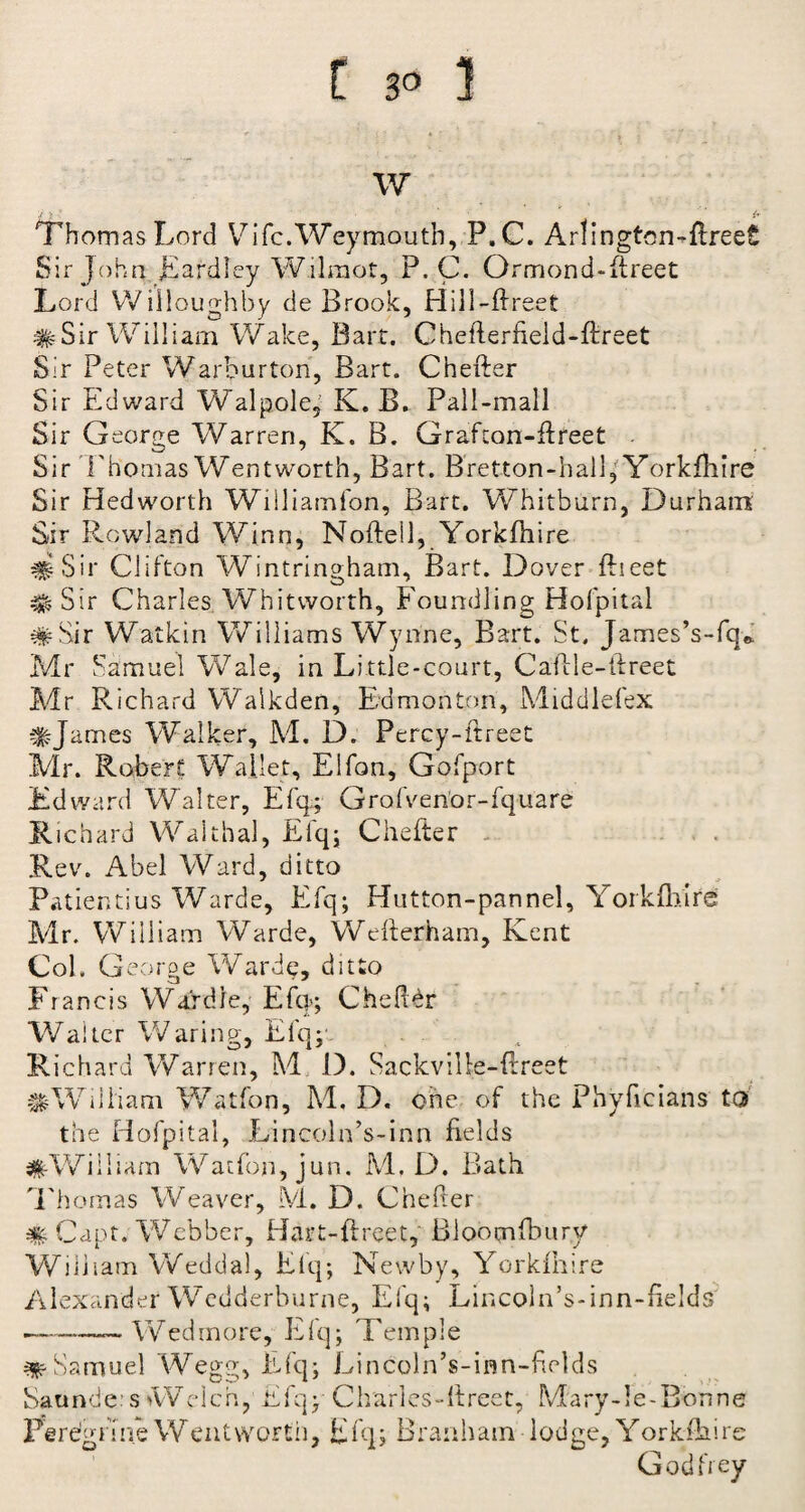 w •/ Thomas Lord Vifc.Weymouth, P.C. Arlingtcn-flreeS Sir John Eardley Wilraot, P.C. Ormond-flreet Lord Willoughby de Brook, Hill-ftreet #Sir William Wake, Bart. Cheflerfield-ftreet Sir Peter Warburton, Bart. Chefter Sir Edward Walpole, K. B. Pall-mall Sir George Warren, K. B. Grafton-ftreet - Sir 'Thomas Wentworth, Bart. Bretton-hall, Yorkfhire Sir Hedworth Williamfon, Bart. Whitburn, Durham Sir Rowland Winn, Noftell, Yorkfhire #Sir Clifton Wintringham, Bart. Dover ftieet # Sir Charles Whitworth, Foundling Hofpital #Sir Watkin Williams Wynne, Bart. St. James’s-fq* Mr Samuel Wale, in Little-court, Caflle-ftreet Mr Richard Walkden, Edmonton, Middlefex #James Walker, M. D. Percy-ftreet Mr. Robert Wallet, Elfon, Gofport Edward Walter, Efq; Grofven’or-fquafe Richard Walthal, Elq; Chefter .Rev. Abel Ward, ditto Patientius Warde, Efq; Hutton-pannel, Yorkfhire Mr. William Warde, Wefterham, Kent Col. George Warde, ditto Francis Wardle, Efq-; Che her Walter Waring, Efq;*- . Richard Warren, M D. Sackvilte-ftreet ^William Watfon, M. D. one of the Phvficians to the Hofpital, Lincoln’s-inn fields ^William Watfon, jun. M, D. Bath Thomas Weaver, M. D. Chefter # Capt. Webber, Hart-ftreet, Bloomfbury William Wedda), Efq; Newby, Yorkfhire Alexander Wcdderburne, Efq; Lincoln’s-inn-iields -— Wed more, Efq; Temple ^Samuel Wegg, Efq; Lincoln’s-inn-fields Satinde:s Welch, Efq; Charles-ftreet, Mary-le-Bonne Perdgnne Wentworth, Efq; Branham lodge, Yorkfhire Godfrey