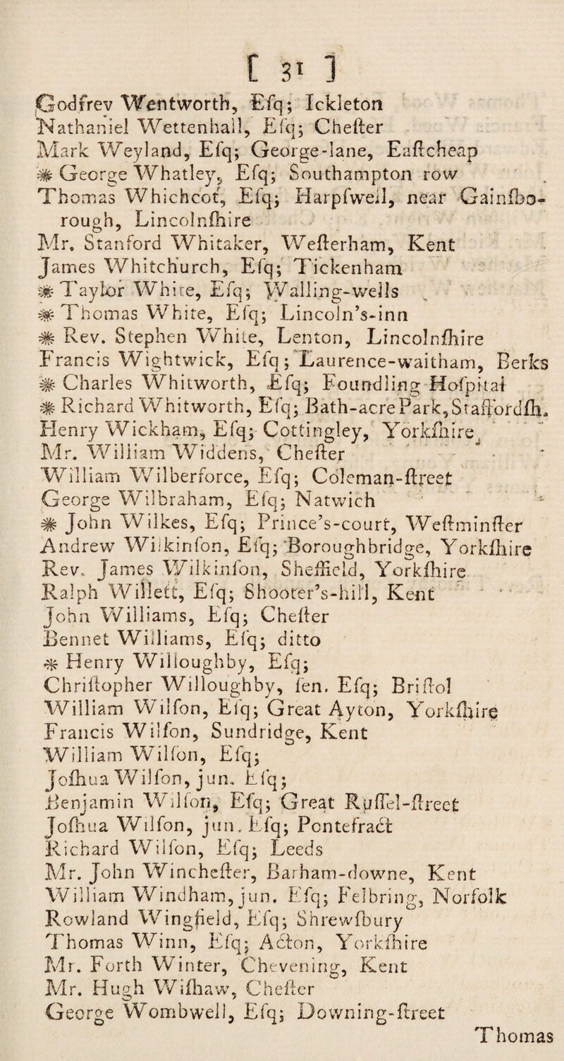 t 3T ] Godfrey Wentworth, Efq; Ickleton Nathaniel Wettenhall, Efq; Cheller Mark Weyland, Efq; George-lane, Eaftcheap # George Whatley, Efq; Southampton row Thomas Whichcot, Efq; Harpfweil, near Gainfbo- rough, Lincolnfhire Mr. Stanford Whitaker, Wefterham, Kent James Whitchurch, Efq; Tiekenham # Taylor White, Efq; Walling-wells # Thomas White, Efq; Lincoln’s-inn # Rev. Stephen White, Lenton, Lincolnfhire Francis Wightwick, Efq; Taurence-waitham, Berks # Charles Whitworth, Efq; Foundling Hofpital # Richard Whitworth, Efq; Bath-acre Park, Staffordfli, Henry Wickham, Efq; Cottingley, Yorkfhire Mr. William Widdens, Chefter * • William Wilberforce, Efq; Coleman-ftreet George Wilbraham, Efq; Natwich # John Wilkes, Efq; Prince’s-court, Weftminfter Andrew Wiikinfon, Efq; Boroughbridge, Yorkfhire Rev. James Wiikinfon, Sheffield, Yorkfhire Ralph Willett, Efq; Shooter’s-hill, Kent John Williams, Efq; Cheller Rennet Williams, Efq; ditto ^ Henry Willoughby, Efq; Chriltopher Willoughby, fen. Efq; Briflol William Wilfon, Efq; Great Ayton, Yorkfhire Francis Wilfon, Sundridge, Kent William Wilfon, Efq; Jofhua Wilfon, jum Efq; Benjamin Wilfon, Efq; Great RuEel-Erect Jofhua Wilfon, jun.Efq; Pontefract Richard Wilfon, Efq; Leeds Mr. John Winchefter, Barham-downe, Kent William Windham, jun. Efq; Felbring, Norfolk Rowland Wingfield, Efq; Shrewfbury Thomas Winn, Efq; Actor., Yorkfhire Mr. Forth Winter, Chevenirig, Kent Mr. Hugh Wifliaw, Cheller George Wombwell, Efq; Downing-flreet Thomas