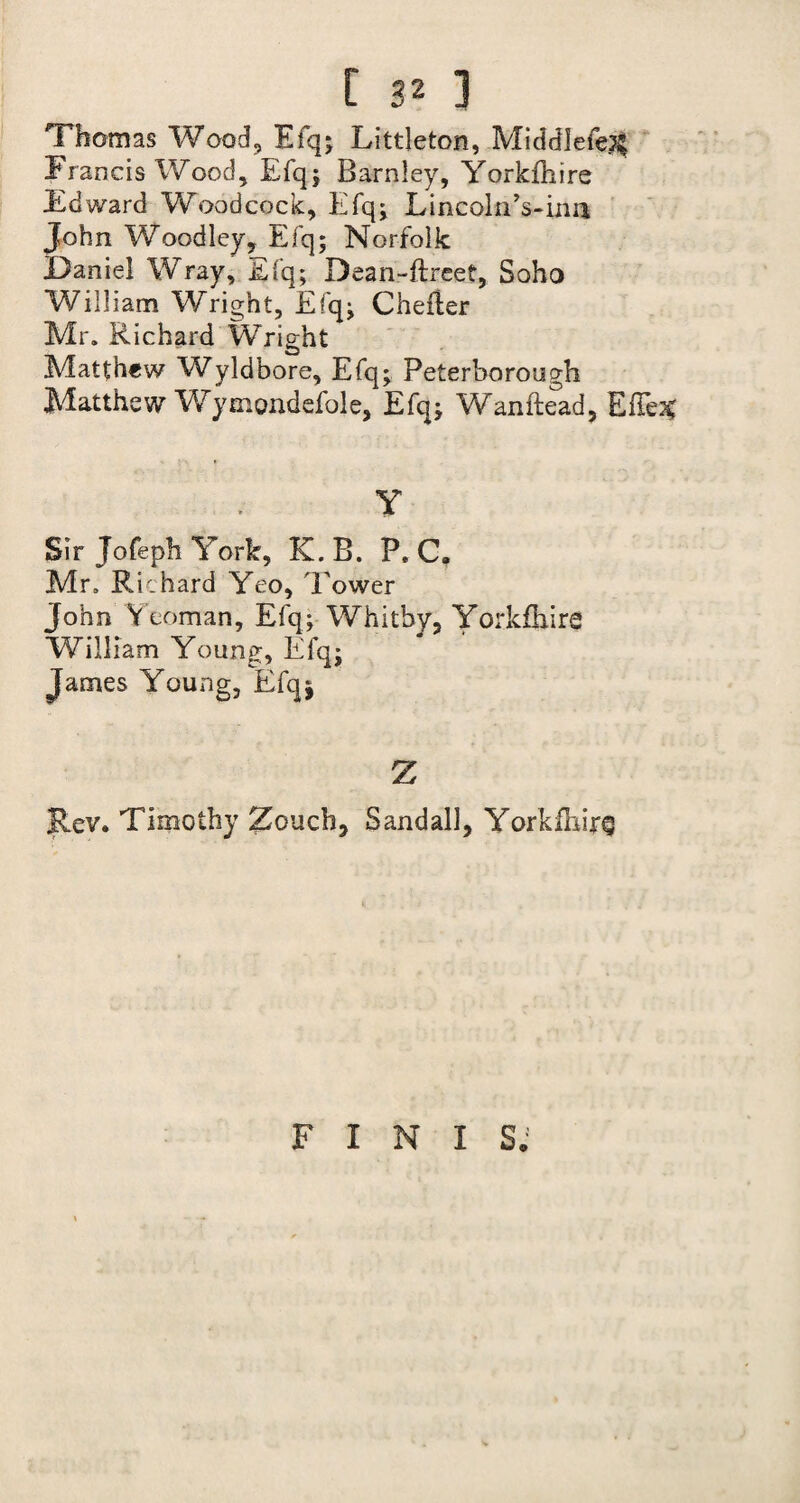 Thomas Wood, Efq; Littleton, Middlefej^ Francis Wood, Efq; Barnley, Yorkfhire Edward Woodcock, Efq; Lincoln Vina John Woodley, Efq; Norfolk Daniel Wray, Efq; Dean-ftreet, Soho William Wright, Efq; Chefler Mr. Richard Wright Matthew Wyldbore, Efq; Peterborough Matthew Wymondefole, Efq; Wanftead, ElTe^ Y Sir Jofeph York, K. B. P. C. Mr. Richard Yeo, Tower John Yeoman, Efq; Whitby, Yorkfhire William Young, Efq; James Young, Efqj Z Rev. Timothy Zoucb, Sandall, Yorkfhire FINIS.