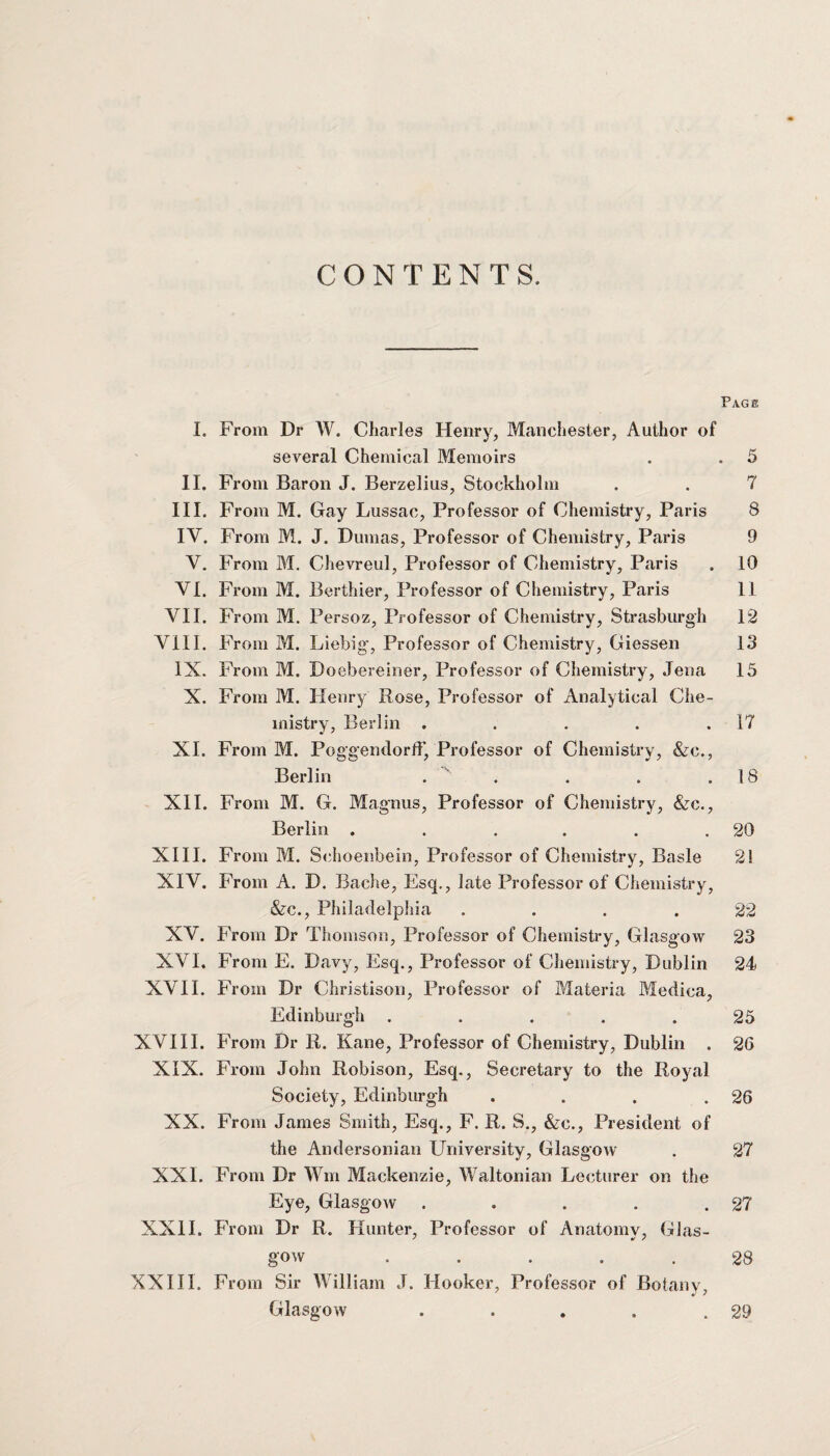 CONTENTS. Page I. From Dr W. Charles Henry, Manchester, Author of several Chemical Memoirs . . 5 II. From Baron J. Berzelius, Stockholm . . 7 III. From M. Gay Lussac, Professor of Chemistry, Paris 8 IV. From M. J. Dumas, Professor of Chemistry, Paris 9 V. From M. Chevreul, Professor of Chemistry, Paris . 10 VI. From M. Berthier, Professor of Chemistry, Paris II VII. From M. Persoz, Professor of Chemistry, Strasburgh 12 VIII. From M. Liebig', Professor of Chemistry, Giessen 13 IX. From M. Doebereiner, Professor of Chemistry, Jena 15 X. From M. Henry Rose, Professor of Analytical Che¬ mistry, Berlin . . . . .17 XI. From M. PoggendorfF, Professor of Chemistry, &c., Berlin . . . . .18 XII. From M. G. Magnus, Professor of Chemistry, &c., Berlin . . . . . .20 XIII. From M. Schoenbein, Professor of Chemistry, Basle 2! XIV. From A. D. Bache, Esq., late Professor of Chemistry, &c., Philadelphia .... 22 XV. From Dr Thomson, Professor of Chemistry, Glasgow 23 XVI. From E. Davy, Esq., Professor of Chemistry, Dublin 24 XVII. From Dr Christison, Professor of Materia Medica, Edinburgh ..... 25 XVIII. From Dr R. Kane, Professor of Chemistry, Dublin . 26 XIX. From John Robison, Esq., Secretary to the Royal Society, Edinburgh . . . .26 XX. From James Smith, Esq., F. R. S., &c., President of the Andersonian University, Glasgow . 27 XXI. From Dr Wm Mackenzie, Waltonian Lecturer on the Eye, Glasgow . . . . .27 XXII. From Dr R. Hunter, Professor of Anatomy, Glas¬ gow ..... 28 XXIII. From Sir William J. Hooker, Professor of Botany, Glasgow 29