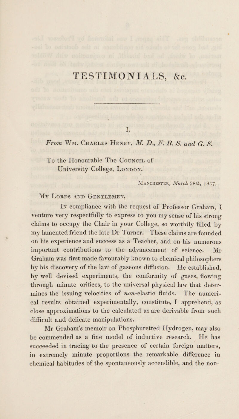 TESTIMONIALS, &c. i. From Wm. Charles Henry, M. 1),, F. /?. S. and G. S. To the Honourable The Council of University College, London. Manchester, March 28th, ] 837. My Lords and Gentlemen, In compliance with the request of Professor Graham, I venture very respectfully to express to you my sense of his strong claims to occupy the Chair in your College, so worthily filled by my lamented friend the late Dr Turner. These claims are founded on his experience and success as a Teacher, and on his numerous important contributions to the advancement of science. Mr Graham was first made favourably known to chemical philosophers by his discovery of the law of gaseous diffusion. He established, by well devised experiments, the conformity of gases, flowing through minute orifices, to the universal physical law that deter¬ mines the issuing velocities of non-elastic fluids. The numeri¬ cal results obtained experimentally, constitute, I apprehend, as close approximations to the calculated as are derivable from such difficult and delicate manipulations. Mr Graham’s memoir on Phosphuretted Hydrogen, may also be commended as a fine model of inductive research. He has succeeded in tracing to the presence of certain foreign matters, in extremely minute proportions the remarkable difference in chemical habitudes of the spontaneously accendible, and the non*