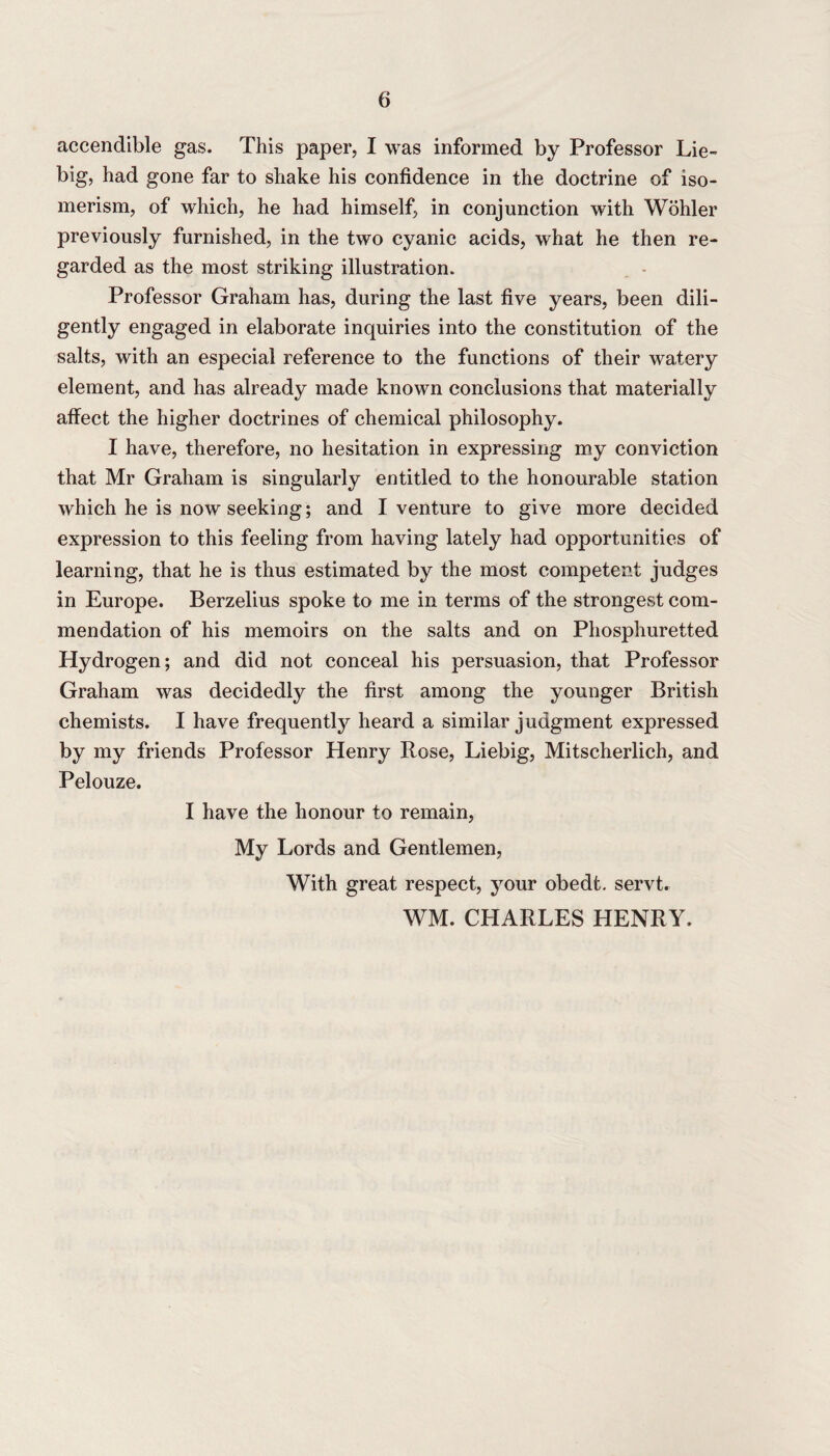 accendible gas. This paper, I was informed by Professor Lie¬ big, had gone far to shake his confidence in the doctrine of iso¬ merism, of which, he had himself, in conjunction with Wohler previously furnished, in the two cyanic acids, what he then re¬ garded as the most striking illustration. Professor Graham has, during the last five years, been dili¬ gently engaged in elaborate inquiries into the constitution of the salts, with an especial reference to the functions of their watery element, and has already made known conclusions that materially affect the higher doctrines of chemical philosophy. I have, therefore, no hesitation in expressing my conviction that Mr Graham is singularly entitled to the honourable station which he is now seeking; and I venture to give more decided expression to this feeling from having lately had opportunities of learning, that he is thus estimated by the most competent judges in Europe. Berzelius spoke to me in terms of the strongest com¬ mendation of his memoirs on the salts and on Phosphuretted Hydrogen; and did not conceal his persuasion, that Professor Graham was decidedly the first among the younger British chemists. I have frequently heard a similar judgment expressed by my friends Professor Henry Rose, Liebig, Mitscherlich, and Pelouze. I have the honour to remain, My Lords and Gentlemen, With great respect, your obedt. servt. WM. CHARLES HENRY.