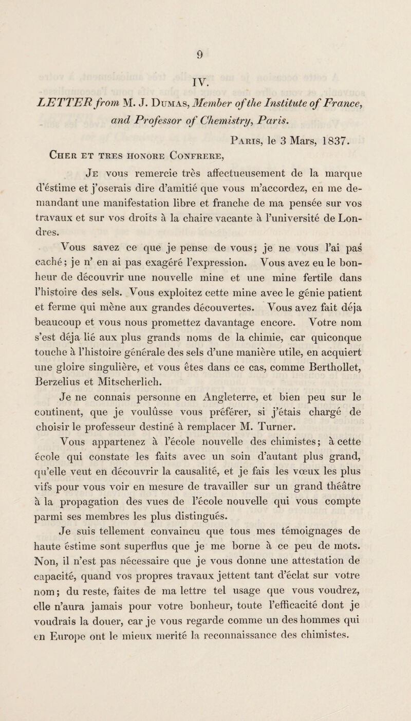 IV. LETTER from M. J. Dumas, Member of the Institute of France, and Professor of Chemistry, Paris. Parts, le 3 Mars, 1837. Cher et tres honore Confrere, Je vous remercie tres affectueusement de la marque d’estime et j’oserais dire d’amitie que vous m’accordez, en me de¬ mandant une manifestation libre et franche de ma pensee sur vos travaux et sur vos droits a la cliaire vacante a Funiversite de Lon- dres. Vous savez ce que je pense de vous; je ne vous l’ai pas cache; je n’ en ai pas exagere Fexpression. Vous avez eu le bon- heur de decouvrir une nouvelle mine et une mine fertile dans l’histoire des sels. Vous exploitez cette mine avecle genie patient et ferine qui mene aux grandes decouvertes. Vous avez fait deja beaucoup et vous nous promettez davantage encore. Votre nom s’est deja lie aux plus grands noms de la chimie, car quiconque touche a l’histoire generate des sels d’une maniere utile, en acquiert une gloire singuliere, et vous etes dans ce cas, comme Berthollet, Berzelius et Mitscherlich. Je ne connais personne en Angleterre, et bien peu sur le continent, que je voulusse vous preferer, si j’etais charge de choisir le professeur destine a remplacer M. Turner. Vous appartenez a Fecole nouvelle des chimistes; a cette ecole qui constate les faits avec un soin d’autant plus grand, qu’elle veut en decouvrir la causalite, et je fais les vceux les plus vifs pour vous voir en mesure de travailler sur un grand theatre a la propagation des vues de l’ecole nouvelle qui vous compte parini ses membres les plus distingues. Je suis tellement convaincu que tons mes temoignages de haute estime sont superflus que je me borne a ce peu de mots. Non, il n’est pas necessaire que je vous donne une attestation de capacite, quand vos propres travaux jettent tant d’eclat sur votre nom; du reste, faites de ma lettre tel usage que vous voudrez, elle n’aura jamais pour votre bonheur, toute l’efficacite dont je voudrais la douer, car je vous regarde comme un deshommes qui en Europe ont le mieux merite la reconnaissance des chimistes.