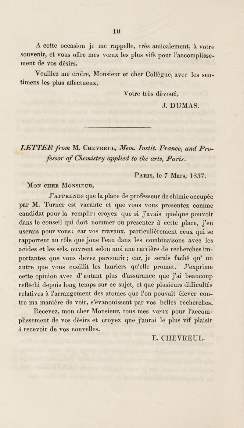 A cette occasion je me rappelle, tres amicalement, a votre souvenir, et vous offre mes voeux les plus vifs pour l’accompiisse- ment de vos desirs. Veuillez me croire, Monsieur et clier Collegue, avec les sen- timens les plus affectueux, Voire tres devoue, J. DUMAS. LETTER from M. Chevreue, Mem. Instit. France, and Pro* fessor of Chemistry applied to the arts, Paris. Paris, le 7 Mars, 1837. Mon cher Monsieur, J’apprends que la place de professeur dechimie occupee par M. Turner est vacante et que vous vous presentez comme candidat pour la remplir: croyez que si j’avals quelque pouvoir dans le conseil qui doit nommer ou presenter a cette place, j’en userais pour vous; car vos travaux, particulierement ceux qui se rapportent au role que joue Teau dans les combinaisons avec les acides et les sels, ouvrent selon moi une carriere de recherches im- portantes que vous devez parcourir; car, je serais fache qu’ un autre que vous cueillit les lauriers qu’elle promet. J’exprime cette opinion avec d’ autant plus d’assurance que j’ai beaucoup reflechi depuis long temps sur ce sujet, et que plusieurs difficultes relatives a l’arrangement des atomes que l’on pouvait elever con- tre ma maniere de voir, s’evanouissent par vos belles recherches. Recevez, mon cher Monsieur, tous mes voeux pour l’accom- plissement de vos desirs et croyez que j’aurai le plus vif plaisir a recevoir de vos nouvelles. E. CHEVREUL.
