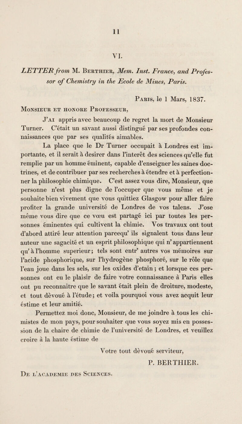 VI. LETTER from M. Berthier, Mem. Inst. France, and Profes¬ sor of Chemistry in the Ecole de Mines, Paris. Parts, le 1 Mars, 1837. Monsieur et honore Proeesseur, J’ai appris avec beaucoup de regret la mort de Monsieur Turner. C’etait un savant aussi distingue par ses profondes con- naissances que par ses qualites aimables. La place que le Dr Turner occupait a Londres est im- portante, et il serait a desirer dans l’interet des sciences qu’elle fut remplie par un homme eminent, capable d’enseigner les saines doc¬ trines, et de contribuer par ses reclierches a etendre et a perfection- ner la philosophic chimique. C’est assez vous dire, Monsieur, que personne n’est plus digne de l’occuper que vous meme et je souhaite bien vivement que vous quittiez Glasgow pour aller faire protiter la grande universite de Londres de vos talens. J’ose meme vous dire que ce voeu est partage ici par toutes les per- sonnes eminentes qui cultivent la chimie. Vos travaux ont tout d’abord attire leur attention parcequ’ ils signalent tous dans leur auteur une sagacite et un esprit philosophique qui n’ appartiennent qu’ a l’homme superieur; tels sont entr’ autres vos memoires sur l’acide phosphorique, sur l’hydrogene phosphore, sur le role que l’eau joue dans les sels, sur les oxides d’etain; et lorsque ces per- sonnes ont eu le plaisir de faire votre connaissance a Paris elles ont pu reconnaitre que le savant etait plein de droiture, modeste, et tout devoue a l’etude; et voila pourquoi vous avez acquit leur estime et leur amitie. Permettez moi done, Monsieur, de me joindre a tous les chi- mistes de mon pays, pour souhaiter que vous soyez mis en posses¬ sion de la chaire de chimie de Tuniversite de Londres, et veuillez croire a la haute estime de Votre tout devoue serviteur, P. BERTHIER. De e’academie des Sciences,