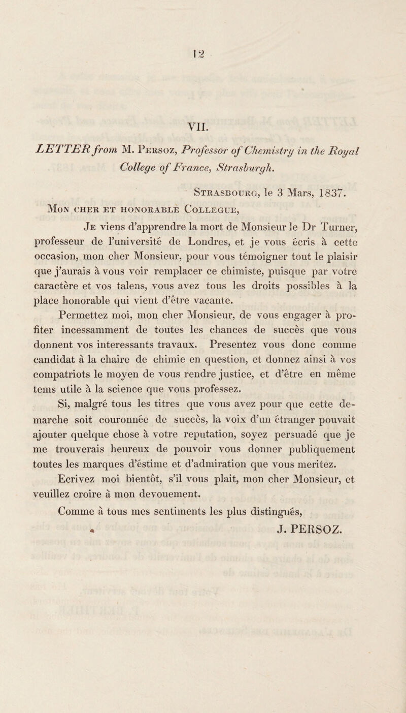 VII. LETTER from M. Persoz, Professor of Chemistry in the Royal College of France, Strashurgh. Strasbourg, le 3 Mars, 1837. Mon CHER ET HONORABLE CoELEGUE, Je viens d’apprendre la mort de Monsieur le Dr Turner, professeur de l’universite de Londres, et je vous ecris a cette occasion, mon cher Monsieur, pour vous temoigner tout le plaisir que j’aurais a vous voir remplacer ce cliimiste, puisque par votre caractere et vos talens, vous avez tous les droits possibles a la place honorable qui vient d’etre vacante. Permettez moi, mon cher Monsieur, de vous engager a pro¬ liter incessamment de toutes les chances de succes que vous donnent vos interessants travaux. Presentez vous done comme candidat a la chaire de chimie en question, et donnez ainsi a vos compatriots le moyen de vous rendre justice, et d’etre en meme terns utile a la science que vous professez. Si, malgre tous les titres que vous avez pour que cette de¬ marche soit couronnee de succes, la voix d’un etranger pouvait ajouter quelque chose a votre reputation, soyez persuade que je me trouverais heureux de pouvoir vous donner publiquement toutes les marques d’estime et d’admiration que vous meritez. Ecrivez moi bientot, s’il vous plait, mon cher Monsieur, et veuillez croire a mon devouement. Comme a tous mes sentiments les plus distingues, « J. PERSOZ.