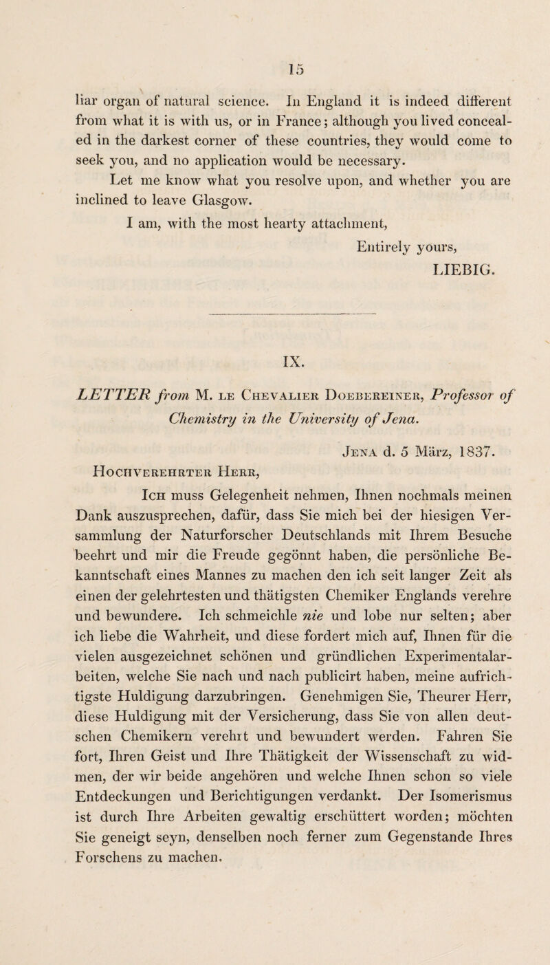 liar organ of natural science. In England it is indeed different from what it is with us, or in France; although you lived conceal¬ ed in the darkest corner of these countries, they would come to seek you, and no application would be necessary. Let me know what you resolve upon, and whether you are inclined to leave Glasgow. I am, with the most hearty attachment, Entirely yours, LIEBIG. IX. LETTER from M. le Chevalier Doebereiner, Professor of Chemistry in the University of Jena. Jena d. 5 Marz, 1837. Hochverehrter Herr, Ich muss Gelegenheit nehmen, Ihnen nochmals meinen Dank auszusprechen, dafiir, dass Sie mich bei der hiesigen Ver- sammlung der Naturforscher Deutschlands mit Ihrem Besuche beehrt und mir die Freude gegonnt haben, die personliche Be- kanntschaft eines Mannes zu machen den ich seit langer Zeit als einen der gelehrtesten und thatigsten Chemiker Englands verehre und bewundere. Ich schmeichle nie und lobe nur selten; aber ich liebe die Wahrheit, und diese fordert mich auf, Ihnen fur die vielen ausgezeichnet schonen und griindlichen Experimentalar- beiten, welche Sie nach und nach publicirt haben, meine aufrich- tigste Huldigung darzubringen. Genehmigen Sie, Theurer Herr, diese Huldigung mit der Versicherung, dass Sie von alien deut- schen Chemikern verehrt und bewundert werden. Fahren Sie fort, Ihren Geist und Ihre Thatigkeit der Wissenschaft zu wid- men, der wir beide angehoren und welche Ihnen schon so viele Entdeckungen und Berichtigungen verdankt. Der Isomerismus ist durch Ihre Arbeiten gewaltig erschiittert worden; mochten Sie geneigt seyn, denselben noch ferner zum Gegenstande Ihres Forschens zu machen.