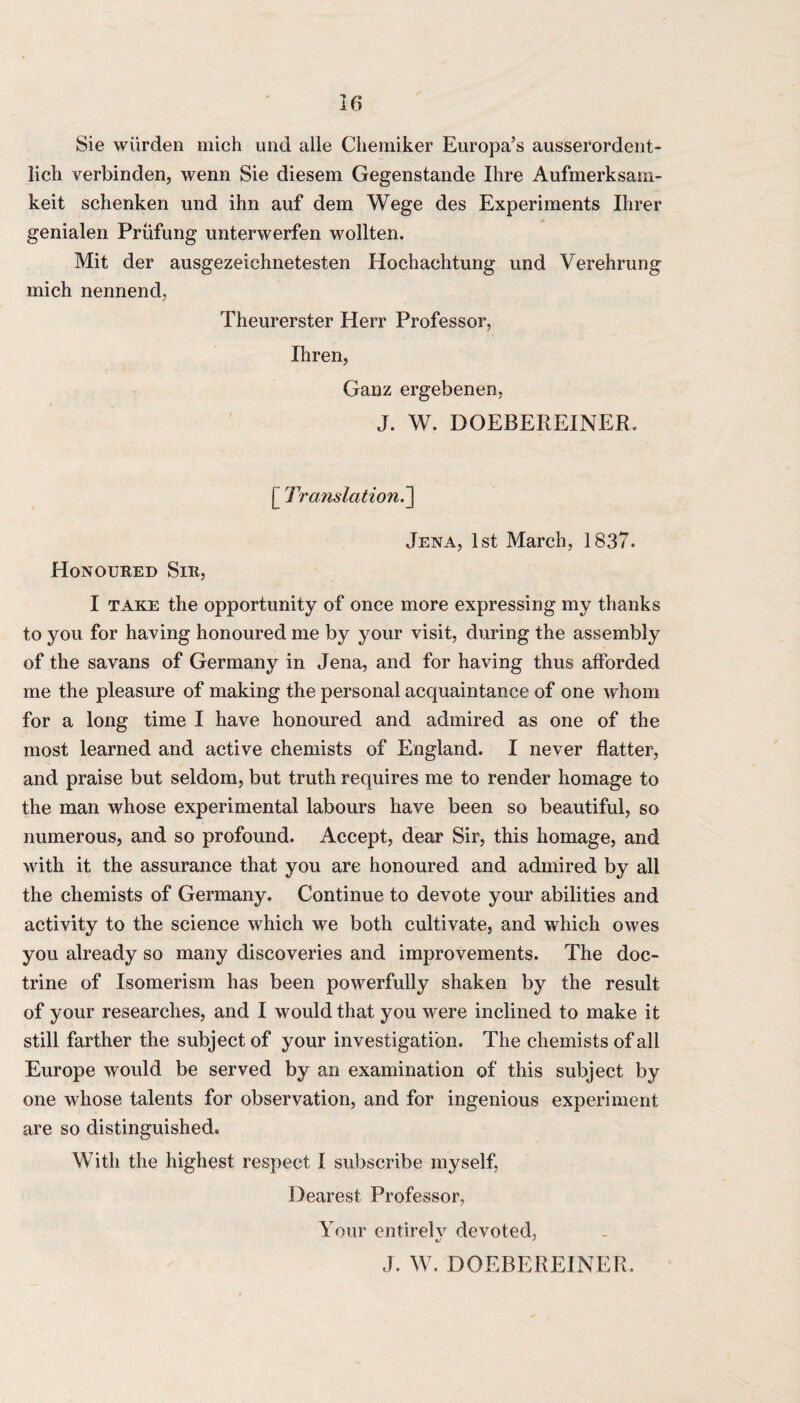 Sie warden mich und alle Chemiker Europa’s ausserordent- lich verbinden, wenn Sie diesem Gegenstande Ihre Aufmerksam- keit schenken und ihn auf dem Wege des Experiments Hirer genialen Prufung unterwerfen wollten. Mit der ausgezeichnetesten Hochachtung und Verehrung mich nennend, Theurerster Herr Professor, Xhren, Ganz ergebenen, J. W. DOEBEREINER, [ Translation.] Jena, 1st March, 1837. Honoured Sir, I take the opportunity of once more expressing my thanks to you for having honoured me by your visit, during the assembly of the savans of Germany in Jena, and for having thus afforded me the pleasure of making the personal acquaintance of one whom for a long time I have honoured and admired as one of the most learned and active chemists of England. I never flatter, and praise but seldom, but truth requires me to render homage to the man whose experimental labours have been so beautiful, so numerous, and so profound. Accept, dear Sir, this homage, and with it the assurance that you are honoured and admired by all the chemists of Germany. Continue to devote your abilities and activity to the science which we both cultivate, and which owes you already so many discoveries and improvements. The doc¬ trine of Isomerism has been powerfully shaken by the result of your researches, and I would that you were inclined to make it still farther the subject of your investigation. The chemists of all Europe would be served by an examination of this subject by one whose talents for observation, and for ingenious experiment are so distinguished. With the highest respect I subscribe myself, Dearest Professor, Your entirelv devoted, %j ' J. W. DOEBEREINER,