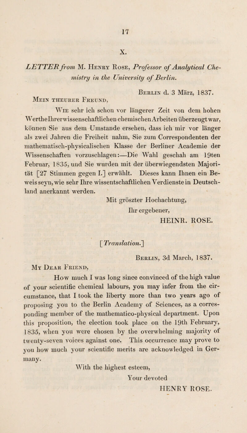 X. LETTER from M. Henry Rose, Professor of Analytical Che¬ mistry in the University of Berlm. Berlin d. 3 Marz, 1837. Mein theurer Freund, Wie sehr ich schon vor langerer Zeit von dem hohen W erthelhrer wissenscliaftlichen cliemisctien Arbeiten iiberzeugt war, konnen Sie aus dem Umstande ersehen, dass ich mir vor langer als zwei Jahren die Freiheit nahm, Sie zum Correspondenten der mathematisch-physicalischen Klasse der Berliner Academie der Wissenschaften vorzuschlagen:—Die Wahl geschah am 19ten Februar, 1835, und Sie wurden mit der iiberwiegendsten Majori- tat [27 Stimmen gegen L] erwahlt. Dieses kann Ihnen ein Be- weisseyn,wie sehr Ihre wissentschaftlichen Verdienstein Deutsch¬ land anerkannt werden. Mit groszter Hochachtung, Ihr ergebener, HEINR. ROSE. [ Translation.] Berlin, 3d March, 1837. My Dear Friend, How much I was long since convinced of the high value of your scientific chemical labours, you may infer from the cir¬ cumstance, that I took the liberty more than two years ago of proposing you to the Berlin Academy of Sciences, as a corres¬ ponding member of the mathematico-physical department. Upon this proposition, the election took place on the 19th February, 1835, when you were chosen by the overwhelming majority of twenty-seven voices against one. This occurrence may prove to you how much your scientific merits are acknowledged in Ger¬ many. With the highest esteem, Your devoted HENRY ROSE.