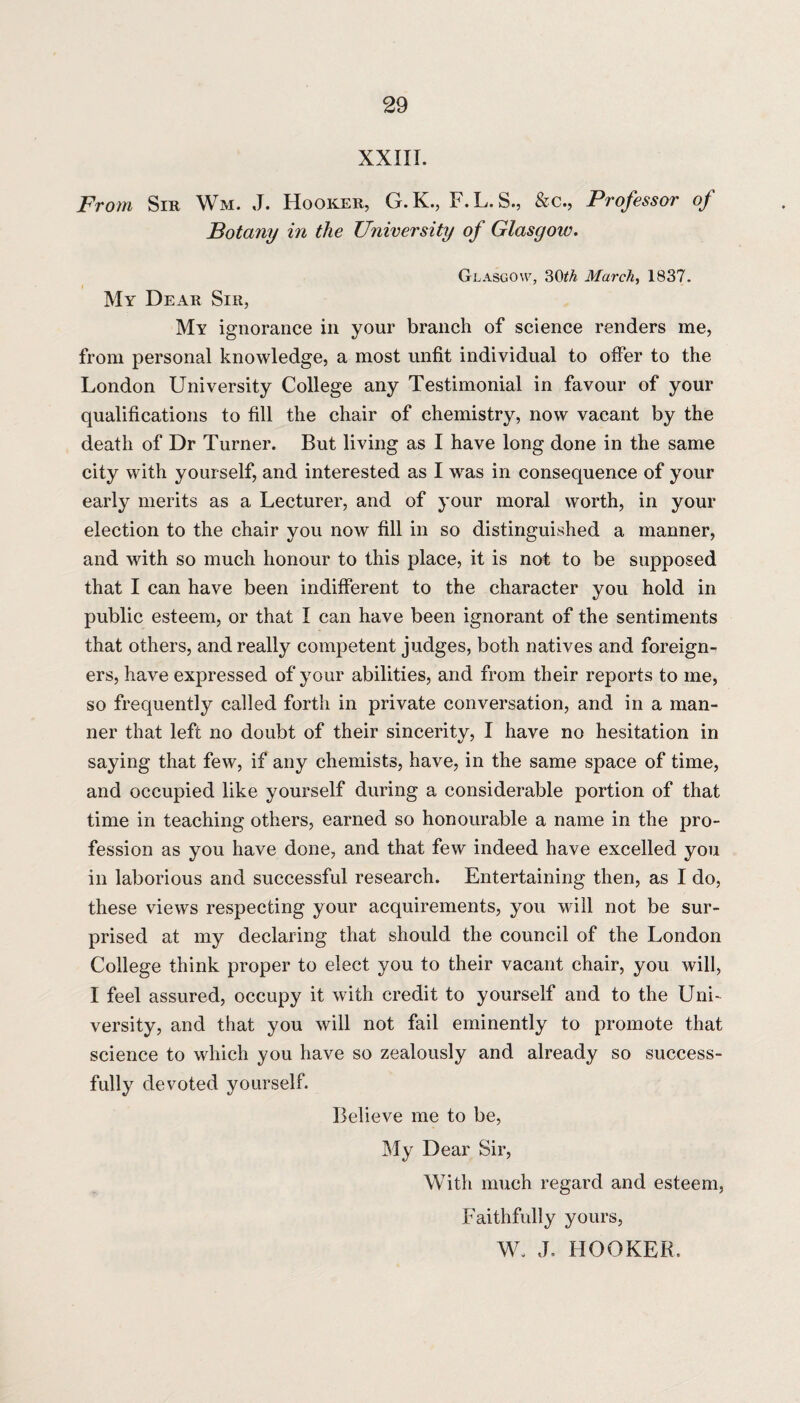 XXIII. From Sir Wm. J. Hooker, G.K., F.L.S, &c., Professor of Botany in the University of Glasgow. Glasgow, 3CttA March, 1837. My Dear Sir, My ignorance in your branch of science renders me, from personal knowledge, a most unfit individual to offer to the London University College any Testimonial in favour of your qualifications to fill the chair of chemistry, now vacant by the death of Dr Turner. But living as I have long done in the same city with yourself, and interested as I was in consequence of your early merits as a Lecturer, and of your moral worth, in your election to the chair you now fill in so distinguished a manner, and with so much honour to this place, it is not to be supposed that I can have been indifferent to the character you hold in public esteem, or that I can have been ignorant of the sentiments that others, and really competent judges, both natives and foreign¬ ers, have expressed of your abilities, and from their reports to me, so frequently called forth in private conversation, and in a man¬ ner that left no doubt of their sincerity, I have no hesitation in saying that few, if any chemists, have, in the same space of time, and occupied like yourself during a considerable portion of that time in teaching others, earned so honourable a name in the pro¬ fession as you have done, and that few indeed have excelled you in laborious and successful research. Entertaining then, as I do, these views respecting your acquirements, you will not be sur¬ prised at my declaring that should the council of the London College think proper to elect you to their vacant chair, you will, I feel assured, occupy it with credit to yourself and to the Uni¬ versity, and that you will not fail eminently to promote that science to which you have so zealously and already so success¬ fully devoted yourself. Believe me to be, My Dear Sir, With much regard and esteem, Faithfully yours, W. J. HOOKER.