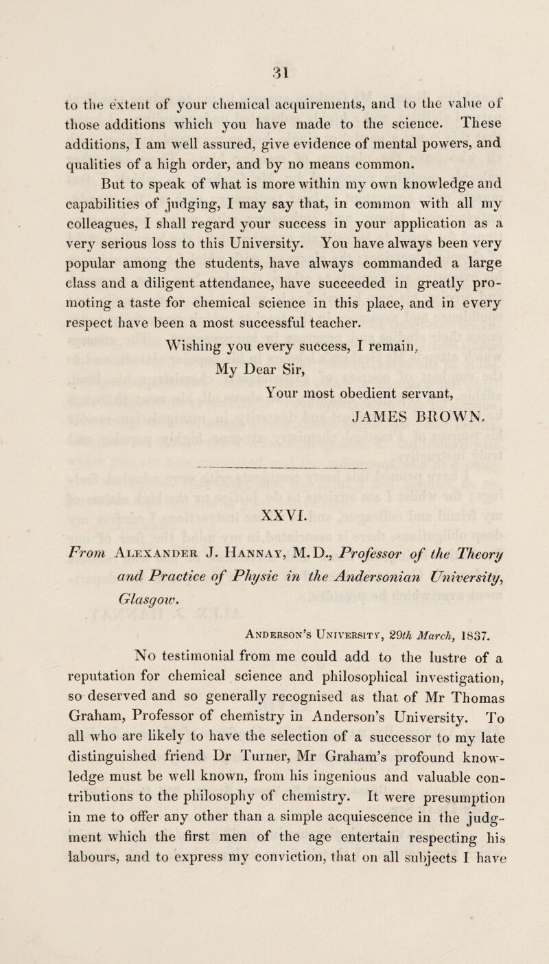 to the extent of your chemical acquirements, and to the value of those additions which you have made to the science. These additions, I am well assured, give evidence of mental powers, and qualities of a high order, and by no means common. But to speak of what is more within my own knowledge and capabilities of judging, I may say that, in common with all my colleagues, I shall regard your success in your application as a very serious loss to this University. You have always been very popular among the students, have always commanded a large class and a diligent attendance, have succeeded in greatly pro¬ moting a taste for chemical science in this place, and in every respect have been a most successful teacher. Wishing you every success, I remain, My Dear Sir, Your most obedient servant, JAMES BROWN, XXVI. From Alexander J. Hannay, M.D., Professor of the Theory and Practice of Physic in the Andersonian University, Glasgow. Anderson’s University, 29th March, 1837. No testimonial from me could add to the lustre of a reputation for chemical science and philosophical investigation, so deserved and so generally recognised as that of Mr Thomas Graham, Professor of chemistry in Anderson’s University. To all who are likely to have the selection of a successor to my late distinguished friend Dr Turner, Mr Graham’s profound know¬ ledge must be well known, from his ingenious and valuable con¬ tributions to the philosophy of chemistry. It were presumption in me to offer any other than a simple acquiescence in the judg¬ ment which the first men of the age entertain respecting his labours, and to express my conviction, that on all subjects I have