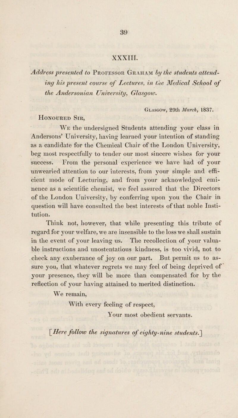 XXXIII. Address presented to Professor Graham by the students attend¬ ing his present course of Lectures, in the Medical School of the Andersonian University, Glasgow. Glasgow, 29th March, 1837. Honoured Sir, We the undersigned Students attending your class in Andersons’ University, having learned your intention of standing as a candidate for the Chemical Chair of the London University, beg most respectfully to tender our most sincere wishes for your success. From the personal experience we have had of your unwearied attention to our interests, from your simple and effi¬ cient mode of Lecturing, and from your acknowledged emi¬ nence as a scientific chemist, we feel assured that the Directors of the London University, by conferring upon you the Chair in question will have consulted the best interests of that noble Insti¬ tution. Think not, however, that while presenting this tribute of regard for your welfare, we are insensible to the loss we shall sustain in the event of your leaving us. The recollection of your valua¬ ble instructions and unostentatious kindness, is too vivid, not to check any exuberance of joy on our part. But permit us to as¬ sure you, that whatever regrets we may feel of being deprived of your presence, they will be more than compensated for by the reflection of your having attained to merited distinction. We remain, With every feeling of respect, Your most obedient servants. \_Here follow the signatures of eighty-nine students.]