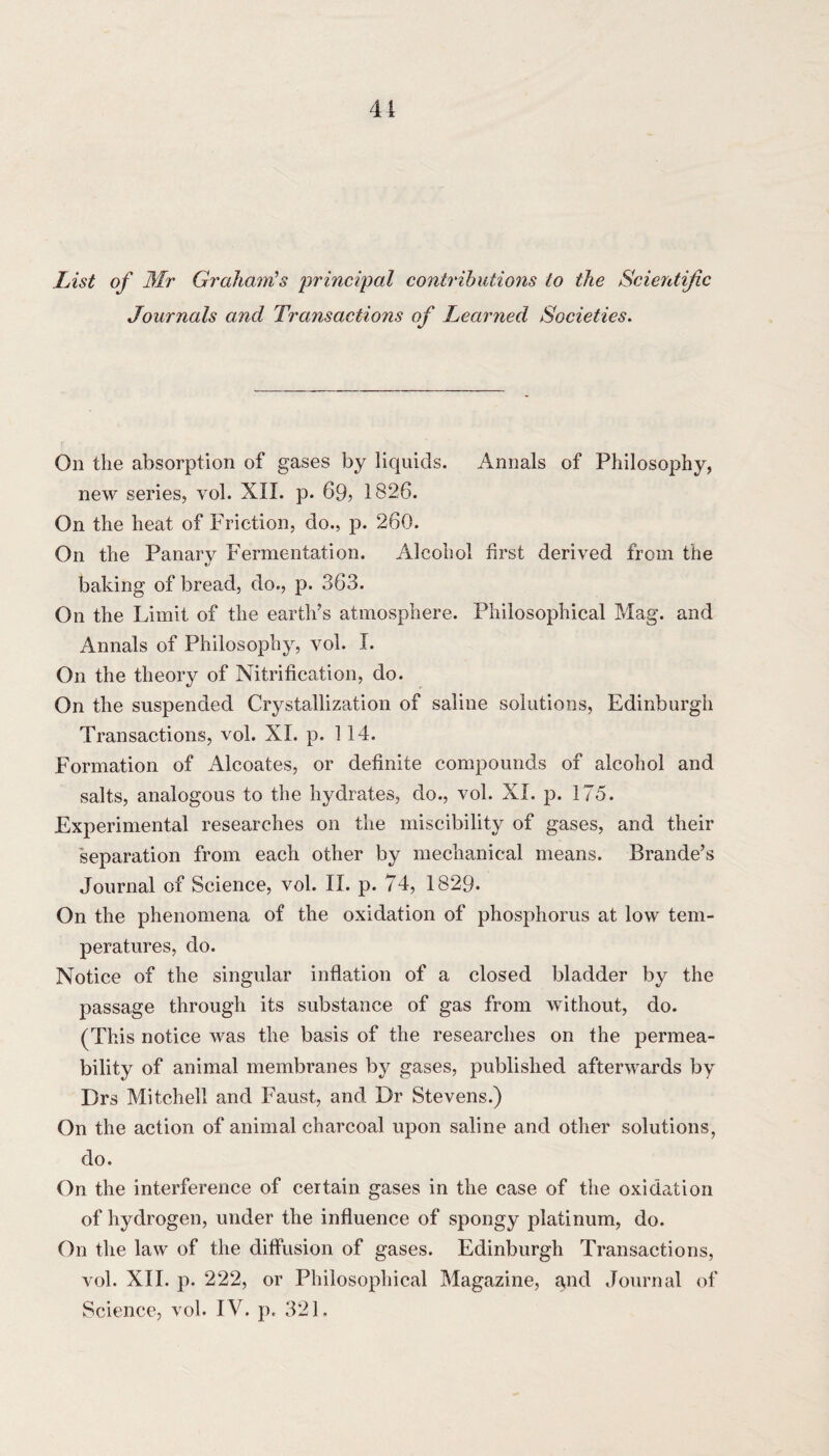 List of Mr Graham's principal contributions to the Scientific Journals and Transactions of Learned Societies. On the absorption of gases by liquids. Annals of Philosophy, new series, vol. XII. p. 69? 1826. On the heat of Friction, do., p. 260. On the Panary Fermentation. Alcohol first derived from the baking of bread, do., p. 363. On the Limit of the earth’s atmosphere. Philosophical Mag. and Annals of Philosophy, vol. I. On the theory of Nitrification, do. On the suspended Crystallization of saline solutions, Edinburgh Transactions, vol. XI. p. 114. Formation of Alcoates, or definite compounds of alcohol and salts, analogous to the hydrates, do., vol. XI. p. 175. Experimental researches on the miscibility of gases, and their separation from each other by mechanical means. Brande’s Journal of Science, vol. II. p. 74, 1829- On the phenomena of the oxidation of phosphorus at low tem¬ peratures, do. Notice of the singular inflation of a closed bladder by the passage through its substance of gas from without, do. (This notice was the basis of the researches on the permea¬ bility of animal membranes by gases, published afterwards by Drs Mitchell and Faust, and Dr Stevens.) On the action of animal charcoal upon saline and other solutions, do. On the interference of certain gases in the case of the oxidation of hydrogen, under the influence of spongy platinum, do. On the law of the diffusion of gases. Edinburgh Transactions, vol. XII. p. 222, or Philosophical Magazine, a,nd Journal of Science, vol. IV. p. 321.