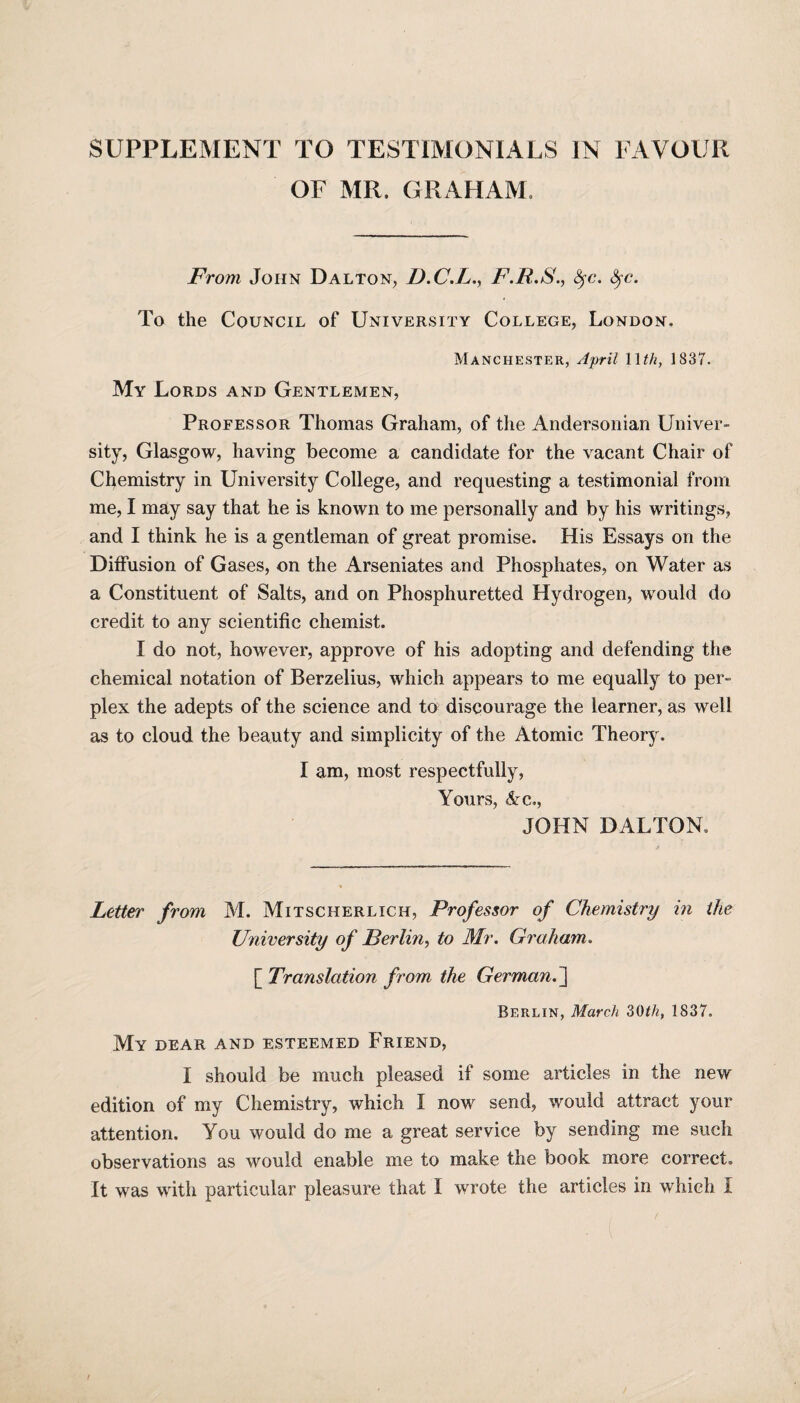 OF MR. GRAHAM. From John Dalton, D.C.L., F.R.S., fyc. fyc. To the Council of University College, London, Manchester, April 11th, 1837. My Lords and Gentlemen, Professor Thomas Graham, of the Andersonian Univer¬ sity, Glasgow, having become a candidate for the vacant Chair of Chemistry in University College, and requesting a testimonial from me, I may say that he is known to me personally and by his writings, and I think he is a gentleman of great promise. His Essays on the Diffusion of Gases, on the Arseniates and Phosphates, on Water as a Constituent of Salts, and on Phosphuretted Hydrogen, would do credit to any scientific chemist. I do not, however, approve of his adopting and defending the chemical notation of Berzelius, which appears to me equally to per¬ plex the adepts of the science and to discourage the learner, as well as to cloud the beauty and simplicity of the Atomic Theory. I am, most respectfully, Yours, &c., JOHN DALTON, Letter from M. Mitscherlich, Professor of Chemistry in the University of Berlin, to Mr. Graham. [ Translation from the German.] Berlin, March 30tli, 1837. My dear and esteemed Friend, I should be much pleased if some articles in the new edition of my Chemistry, which I now send, would attract your attention. You would do me a great service by sending me such observations as would enable me to make the book more correct.