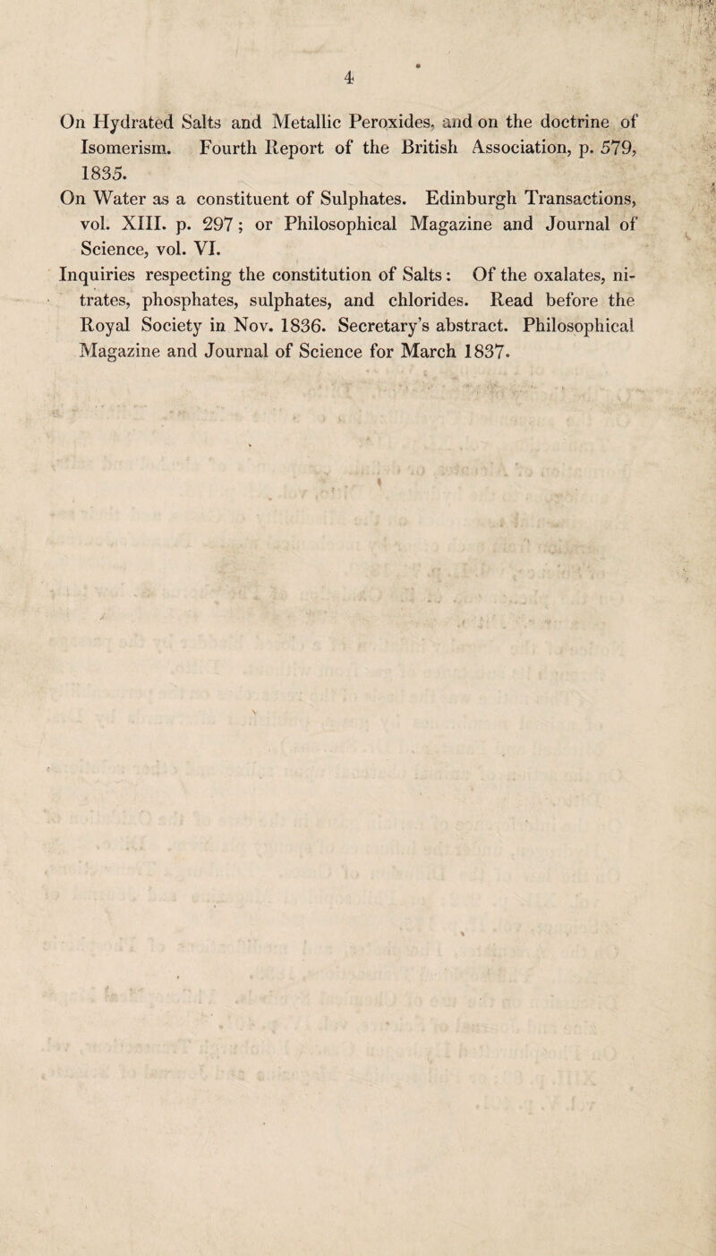 On Hydrated Salts and Metallic Peroxides, and on the doctrine of Isomerism. Fourth Report of the British Association, p. 579, 1835. On Water as a constituent of Sulphates. Edinburgh Transactions, vol. XIII. p. 297; or Philosophical Magazine and Journal of Science, vol. VI. Inquiries respecting the constitution of Salts: Of the oxalates, ni¬ trates, phosphates, sulphates, and chlorides. Read before the Royal Society in Nov. 1836. Secretary’s abstract. Philosophical Magazine and Journal of Science for March 1837. \