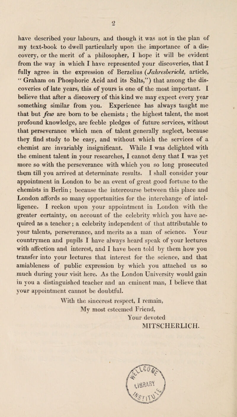 have described your labours, and though it was not in the plan of my text-book to dwell particularly upon the importance of a dis¬ covery, or the merit of a philosopher, I hope it will be evident from the way in which I have represented your discoveries, that I fully agree in the expression of Berzelius (Jahresbericht, article, “ Graham on Phosphoric Acid and its Salts,”) that among the dis¬ coveries of late years, this of yours is one of the most important. I believe that after a discovery of this kind we may expect every year something similar from you. Experience has always taught me that but few are born to be chemists ; the highest talent, the most profound knowledge, are feeble pledges of future services, without that perseverance which men of talent generally neglect, because they find study to be easy, and without which the services of a chemist are invariably insignificant. While I was delighted with the eminent talent in your researches, I cannot deny that I was yet more so with the perseverance with which you so long prosecuted them till you arrived at determinate results. I shall consider your appointment in London to be an event of great good fortune to the chemists in Berlin; because the intercourse between this place and London affords so many opportunities for the interchange of intel¬ ligence. I reckon upon your appointment in London with the greater certainty, on account of the celebrity which you have ac¬ quired as a teacher; a celebrity independent of that attributable to your talents, perseverance, and merits as a man of science. Your countrymen and pupils I have always heard speak of your lectures with affection and interest, and I have been told by them how you transfer into your lectures that interest for the science, and that amiableness of public expression by which you attached us so much during your visit here. As the London University would gain in you a distinguished teacher and an eminent man, I believe that your appointment cannot be doubtful. With the sincerest respect, I remain, My most esteemed Friend, Your devoted