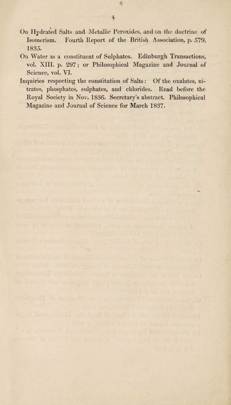 4* On Hydrated Salts and Metallic Peroxides, and on the doctrine of Isomerism. Fourth Report of the British Association, p. 57R> 1835. On Water as a constituent of Sulphates. Edinburgh Transactions, vol. XIII. p. 297; or Philosophical Magazine and Journal of Science, vol. VI, Inquiries respecting the constitution of Salts: Of the oxalates, ni¬ trates, phosphates, sulphates, and chlorides. Read before the Royal Society in Nov. 1836. Secretary’s abstract. Philosophical Magazine and Journal of Science for March 1837.